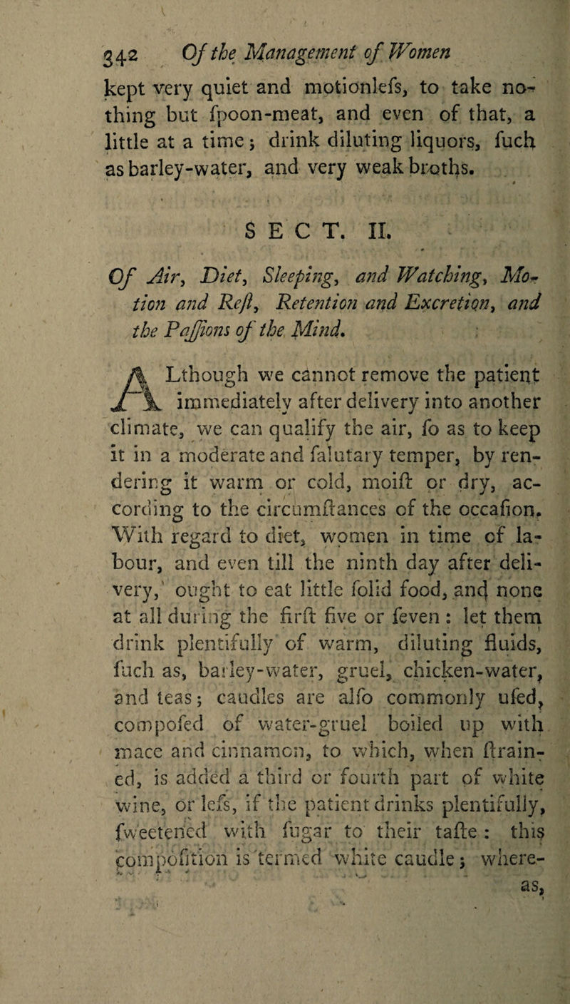 kept very quiet and motionlefs, to take na^ thing but fpoon-meat, and even of that, a little at a time; drink diluting liquors, fuch as barley-water, and very weak broths. SECT. II. Of Air, Diet, Sleeping, and Watchings Mo¬ tion and Reft, Retention and Excretion, and the Pafftons of the Mind. Lthough we cannot remove the patient immediately after delivery into another climate, we can qualify the air, fo as to keep it in a moderate and falutai y temper, by ren¬ dering it warm or cold, moift or dry, ac¬ cording to the circumftances of the occafion. With regard to diet, women in time of la¬ bour, and even till the ninth day after deli¬ very,' ought to eat little folid food, ancj none at all during the firft five or feven : let them drink plentifully of warm, diluting fluids, fuch as, barley-water, gruel, chicken-water, and teas; caudles are alfo commonly ufed, compofed of water-gruel boiled up with mace and cinnamon, to which, when drain¬ ed, is added a third or fourth part of white wine, orlefs, if the patient drinks plentifully, fweetened with fugar to their tafte : this competition is termed white caudle; where- v • r ^ . as.
