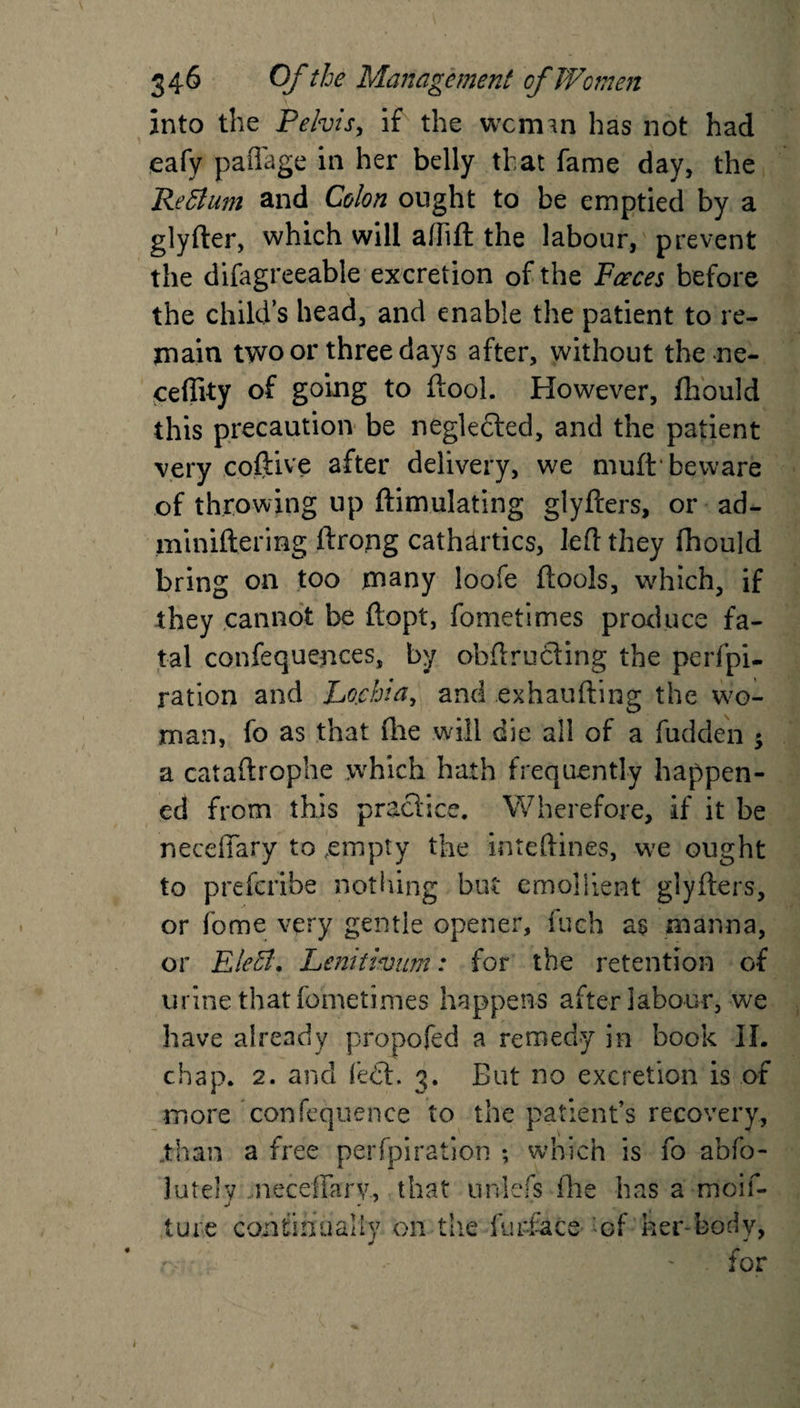 into the Pelvis, if the vvcimn has not had eafy paffage in her belly that fame day, the Pettum and Colon ought to be emptied by a glyfter, which will afhft the labour, prevent the dilagreeable excretion of the Faeces before the child’s head, and enable the patient to re¬ main two or three days after, without the ne- ceflity of going to (tool. However, fhould this precaution be neglefted, and the patient very coftive after delivery, we muft beware of throwing up ftim.ulating glyfters, or ad- miniftering ftrong cathartics, left they fhould bring on too many loofe (tools, which, if they cannot be ftopt, fometimes produce fa¬ tal confequences, by obftru&amp;ing the perfpi- ration and Lojchia, and exhaufting the wo¬ man, fo as that (lie will die all of a fudden ; a cataftrophe which hath frequently happen¬ ed from this pra a ICC* w here fore, if it be necelTary to empty the inteftines, we ought to prefcribe nothing but emollient glyfters, or fome very gentle opener, fuch as manna, or Eleffl. Lenitivum: for the retention of urine that fometimes happens after labour, we have already propofed a remedy in book II. chap. 2. and fe£L 3. But no excretion is of more confequence to the patient’s recovery, .than a free perfpiration ; which is fo abfo- lutelv neceffarv., that unlefs (he has a moif- j • lure continually on the furface of her-body, for i