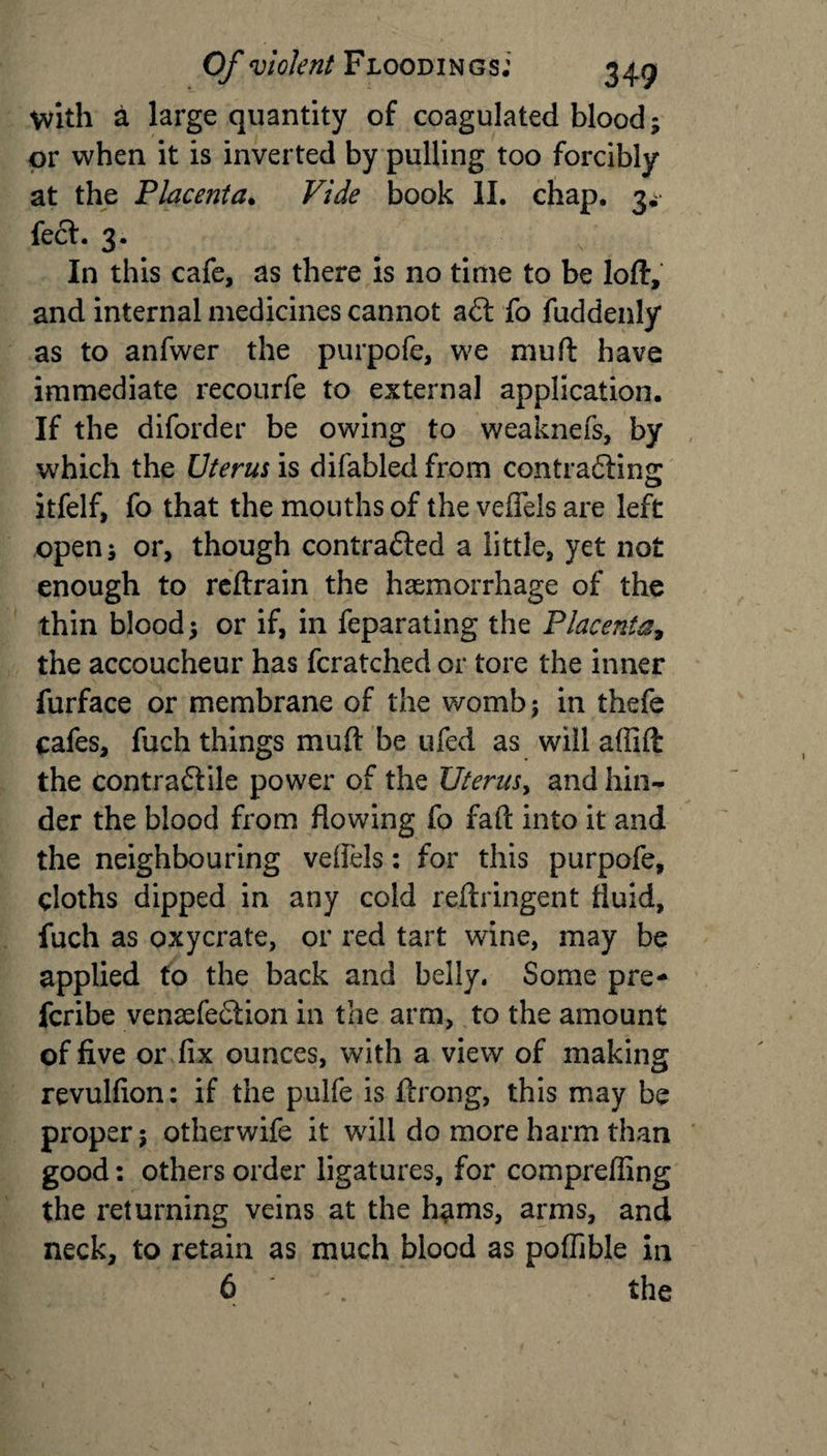 with a large quantity of coagulated blood; or when it is inverted by pulling too forcibly at the Placenta. Vide book II. chap. 3^ feci. 3. In this cafe, as there is no time to be loft, and internal medicines cannot aft fo fuddenly as to anfwer the purpofe, we mu ft have immediate recourfe to external application. If the diforder be owing to weaknefs, by which the Uterus is difabled from contracting itfelf, fo that the mouths of the veffeis are left open; or, though contracted a little, yet not enough to reftrain the haemorrhage of the thin blood; or if, in feparating the Placenta, the accoucheur has fcratched or tore the inner furface or membrane of the womb; in thefe cafes, fuch things mud be tiled as will affift the contraftile power of the Utei-uSy and hin¬ der the blood from flowing fo fail into it and the neighbouring veffeis: for this purpofe, cloths dipped in any cold reftringent fluid, fuch as oxycrate, or red tart wine, may be applied to the back and belly. Some pre- fcribe vensefeftion in the arm, to the amount of five or fix ounces, with a view of making revulfion: if the pulfe is ftrong, this may be proper; otherwife it will do more harm than good: others order ligatures, for compreffing the returning veins at the hams, arms, and neck, to retain as much blood as poffible in 6 -. the