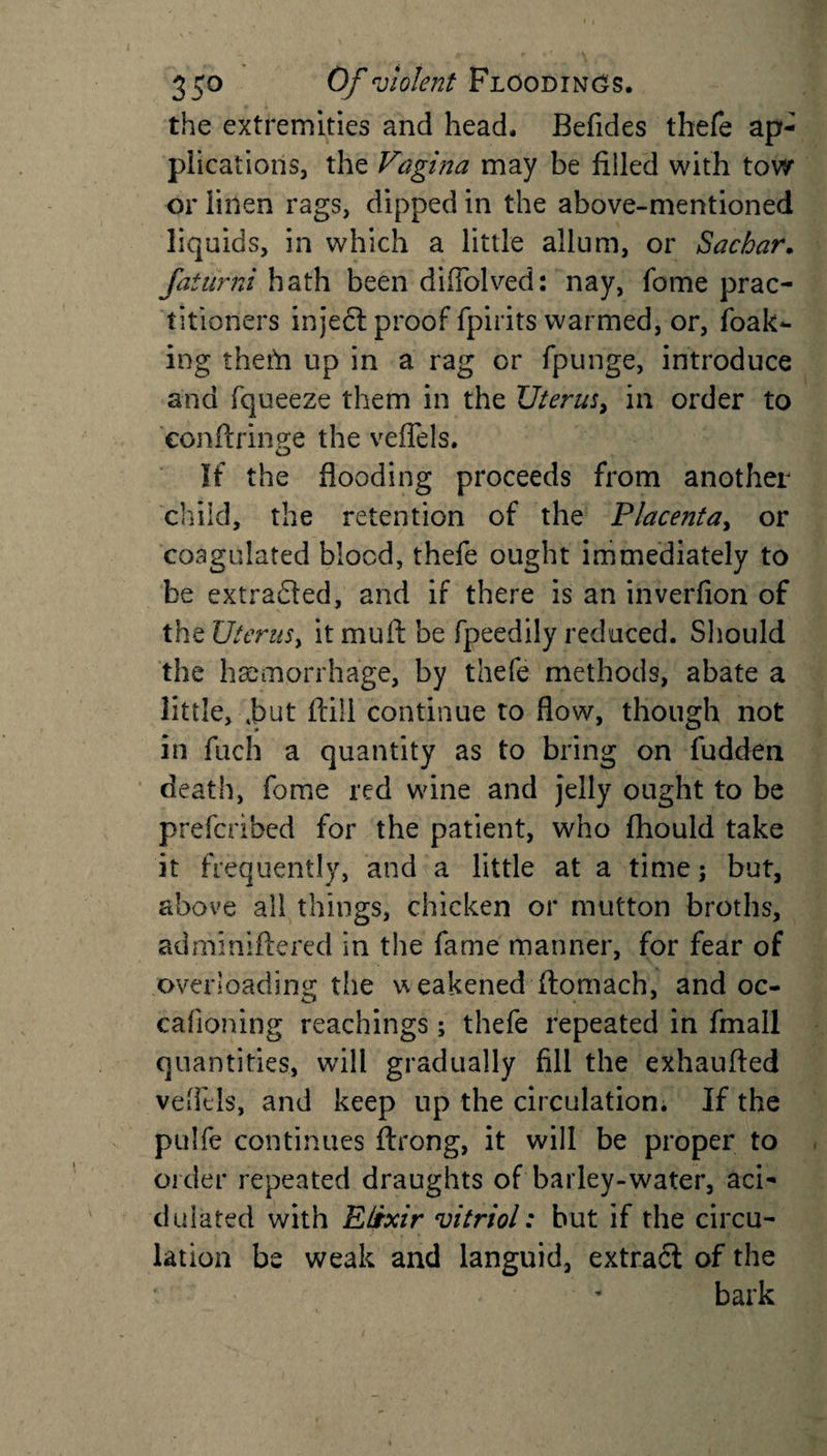 the extremities and head, Befides thefe ap¬ plications, the Vagina may be filled with tow or linen rags, dipped in the above-mentioned liquids, in which a little allnm, or Sachar. faturni hath been diflolved: nay, fome prac¬ titioners inject proof fpirits warmed, or, foak- ing them up in a rag or fpunge, introduce and fqueeze them in the Uterus, in order to eonftrinere the veflels. o If the flooding proceeds from another child, the retention of the Placenta, or coagulated blood, thefe ought immediately to be extracted, and if there is an inverfion of the Uterus, it mult be fpeedily reduced. Should the haemorrhage, by thefe methods, abate a little, 4but fliil continue to flow, though not in fuch a quantity as to bring on fudden death, fome red wine and jelly ought to be prefcribed for the patient, who flhould take it frequently, and a little at a time; but, above all things, chicken or mutton broths, adminiftered in the fame manner, for fear of overloading the weakened ftomach, and oc- cafioning Teachings; thefe repeated in final! quantities, will gradually fill the exhaufted veflels, and keep up the circulation. If the pulfe continues ftrong, it will be proper to order repeated draughts of barley-water, aci¬ dulated with Elixir vitriol: but if the circu¬ lation be weak and languid, extract of the ■ - bark