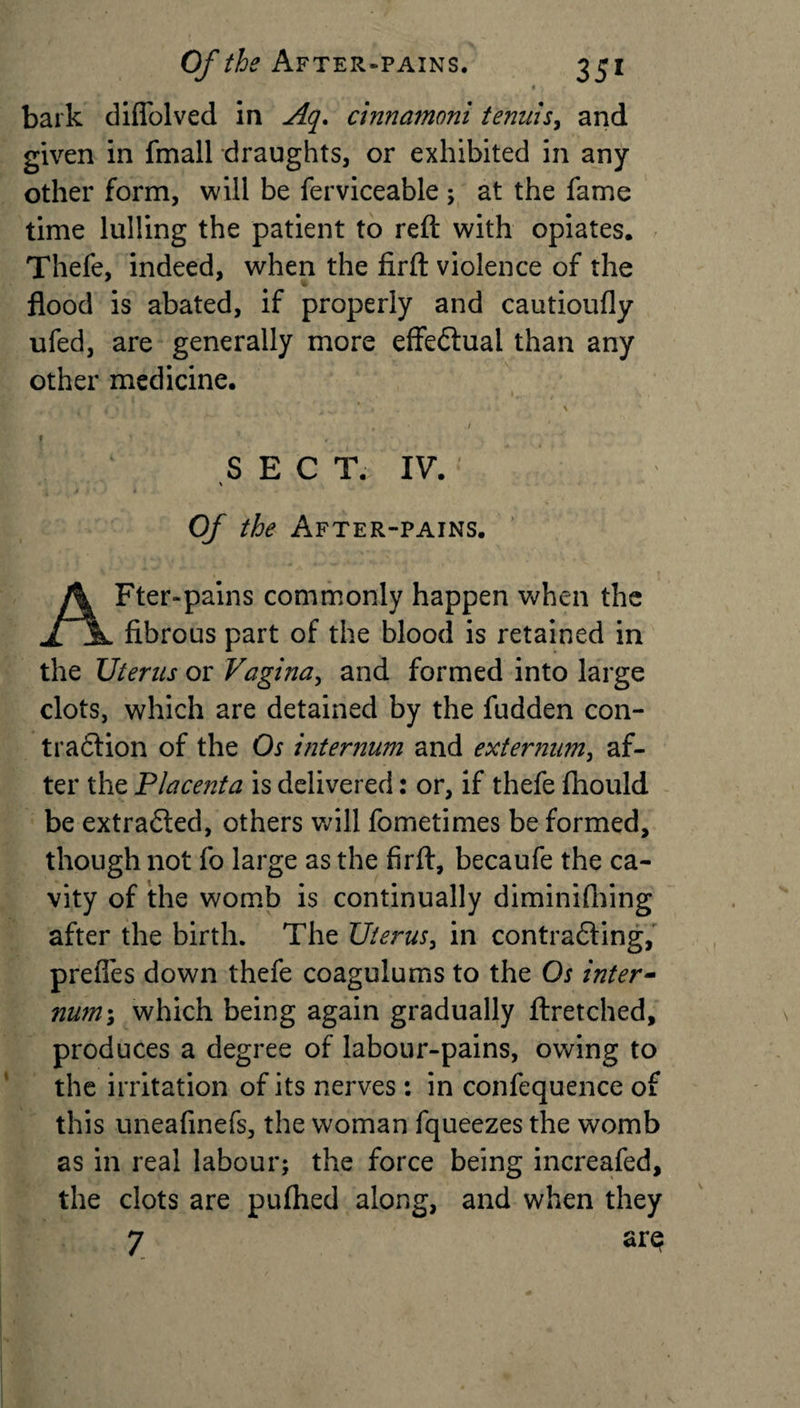 bark diflolved in Aq, cinnamoni tenuis, and given in fmall draughts, or exhibited in any other form, will be ferviceable; at the fame time lulling the patient to reft with opiates. Thefe, indeed, when the firft violence of the flood is abated, if properly and cautioufly ufed, are generally more effectual than any other medicine. SEC T. IV. Of the After-pains. Fter-pains commonly happen when the fibrous part of the blood is retained in the Uterus or Vagina, and formed into large clots, which are detained by the fudden con- tradlion of the Os internum and externum, af¬ ter the Placenta is delivered: or, if thefe ftiould be extracted, others will fometimes be formed, though not fo large as the firft, becaufe the ca¬ vity of the womb is continually diminifhing after the birth. The Uterus, in contradling, prefies down thefe coagulums to the Os inter- num\ which being again gradually ftretched, produces a degree of labour-pains, owing to the irritation of its nerves: in confequence of this uneafinefs, the woman fqueezes the womb as in real labour; the force being increafed, the clots are pufhed along, and when they 7 ar$