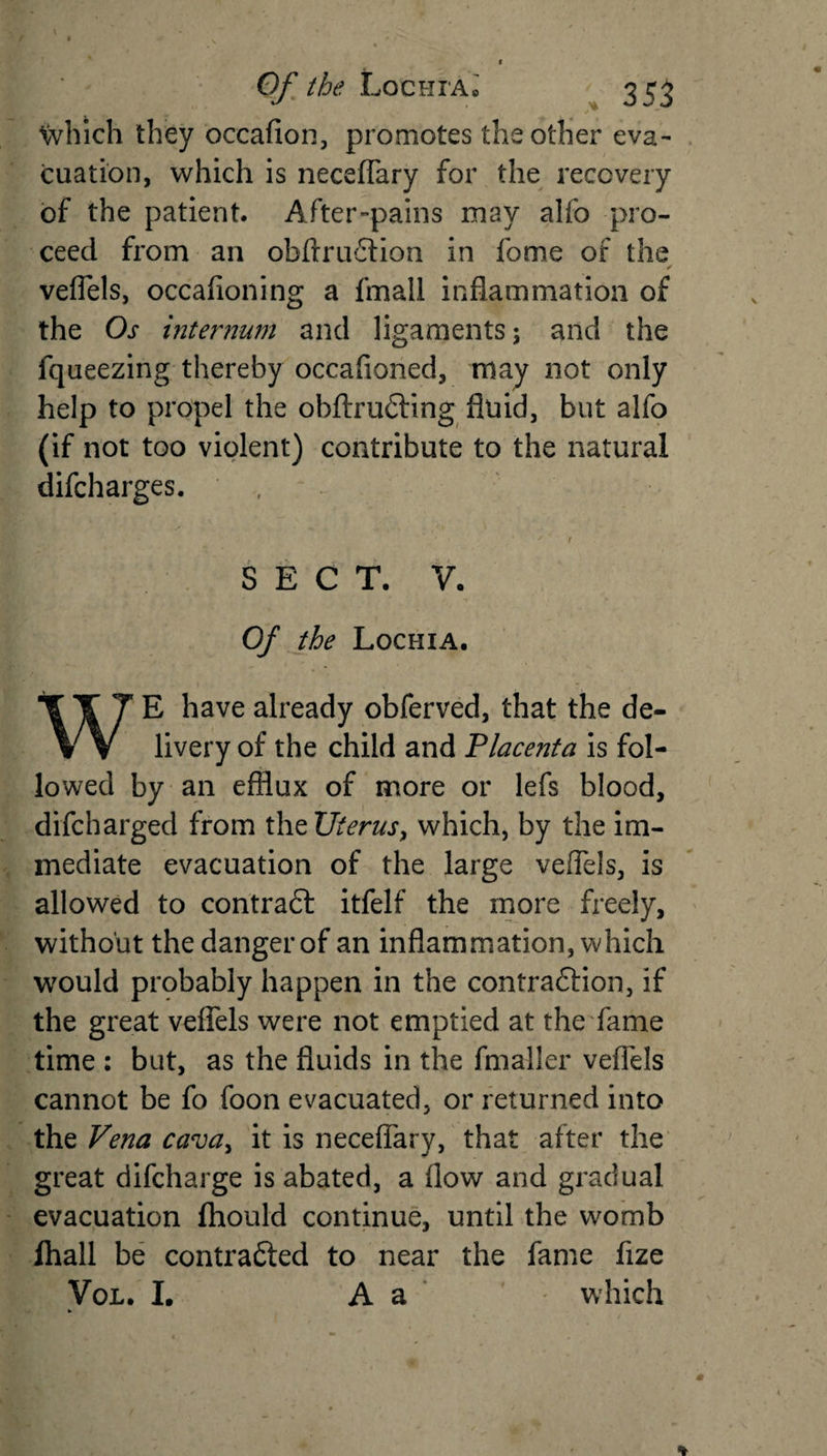which they occafion, promotes the other eva¬ cuation, which is neceffary for the recovery of the patient. After-pains may aifo pro¬ ceed from an obftruCtion in fome of the ✓ veflels, occafioning a fmali inflammation of the Os internum and ligaments; and the fqueezing thereby occafioned, may not only help to propel the obftruCting fluid, but alfo (if not too violent) contribute to the natural difcharges. , SECT. V. Of the Lochia. WE have already obferved, that the de¬ livery of the child and Placenta is fol¬ lowed by an efflux of more or lefs blood, difcharged from thzUterus, which, by the im¬ mediate evacuation of the large veflels, is allowed to contract itfelf the more freely, without the danger of an inflammation, which would probably happen in the contraction, if the great veflels were not emptied at the fame time : but, as the fluids in the fmaller veflels cannot be fo foon evacuated, or returned into the Vena ca&lt;va&gt; it is neceffary, that after the great difcharge is abated, a flow and gradual evacuation fhould continue, until the womb lhall be contracted to near the fame fize Vol. I. A a which