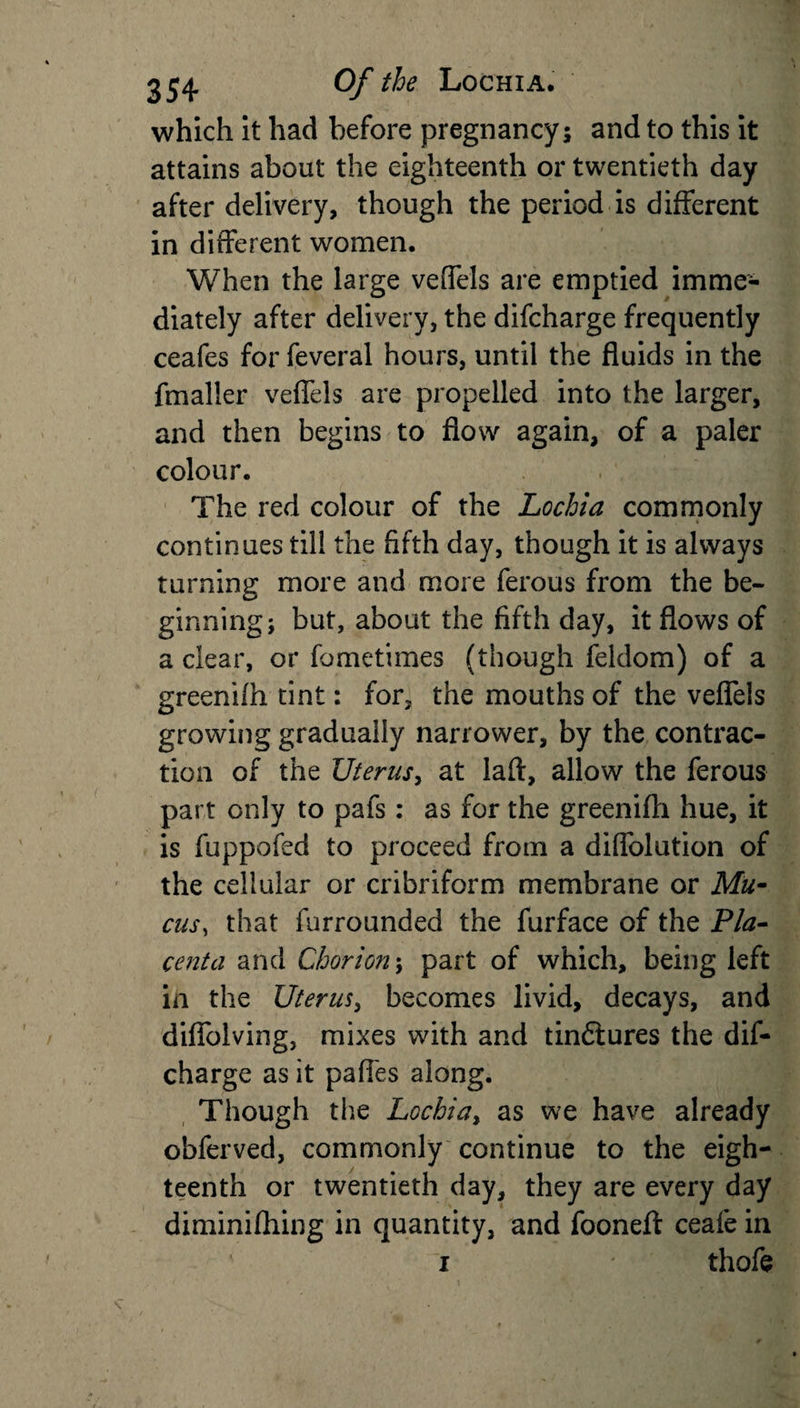 which it had before pregnancy 5 and to this it attains about the eighteenth or twentieth day after delivery, though the period is different in different women. When the large veffels are emptied imme¬ diately after delivery, the difcharge frequently ceafes for feveral hours, until the fluids in the fmaller veffels are propelled into the larger, and then begins to flow again, of a paler colour. The red colour of the Lochia commonly continues till the fifth day, though it is always turning more and more ferous from the be¬ ginning; but, about the fifth day, it flows of a clear, or fometimes (though feldom) of a greenhh tint: for, the mouths of the veffels growing gradually narrower, by the contrac¬ tion of the Uterus, at laft, allow the ferous part only to pafs: as for the greeniffi hue, it is fuppofed to proceed from a diffolution of the cellular or cribriform membrane or Mu¬ cus, that furrounded the furface of the Pla¬ centa and Chorion; part of which, being left in the Uterus, becomes livid, decays, and diffolving, mixes with and tindiures the dif¬ charge as it pafi'es along. Though the Lochia&gt; as we have already obferved, commonly continue to the eigh¬ teenth or twentieth day, they are every day diminifhing in quantity, and fooneft ceafe in 1 thofe