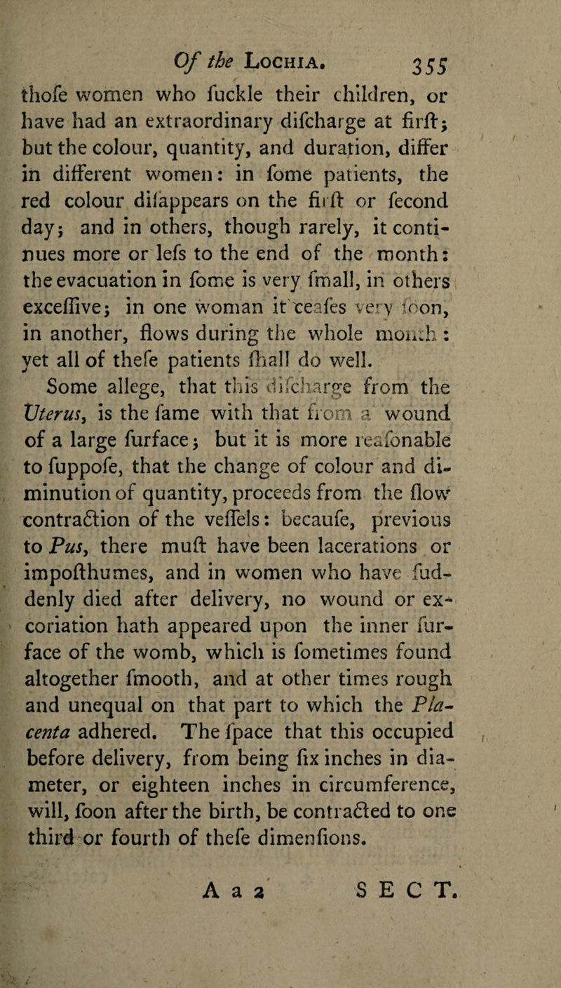 • f thofe women who fuckle their children, or have had an extraordinary difcharge at firff; but the colour, quantity, and duration, differ in different women: in fome patients, the red colour dilappears on the firft or fecond day; and in others, though rarely, it conti¬ nues more or lefs to the end of the month: the evacuation in fome is very fmall, in others excefiive; in one woman it ceafes very loon, in another, flows during the whole mon:h : yet all of thefe patients fhall do well. Some allege, that this difcharge from the Uterus, is the fame with that from a wound of a large furface; but it is more reasonable to fuppofe, that the change of colour and di¬ minution of quantity, proceeds from the flow contradlion of the veffels: becaufe, previous to Pus, there muft have been lacerations or impofthumes, and in women who have fud- denly died after delivery, no wound or ex¬ coriation hath appeared upon the inner fur- face of the womb, which is fometimes found altogether fmooth, and at other times rough and unequal on that part to which the Pla¬ centa adhered. The fpace that this occupied before delivery, from being fix inches in dia¬ meter, or eighteen inches in circumference, will, foon after the birth, be contrafled to one third-or fourth of thefe dimenfions. A a 2 SECT.