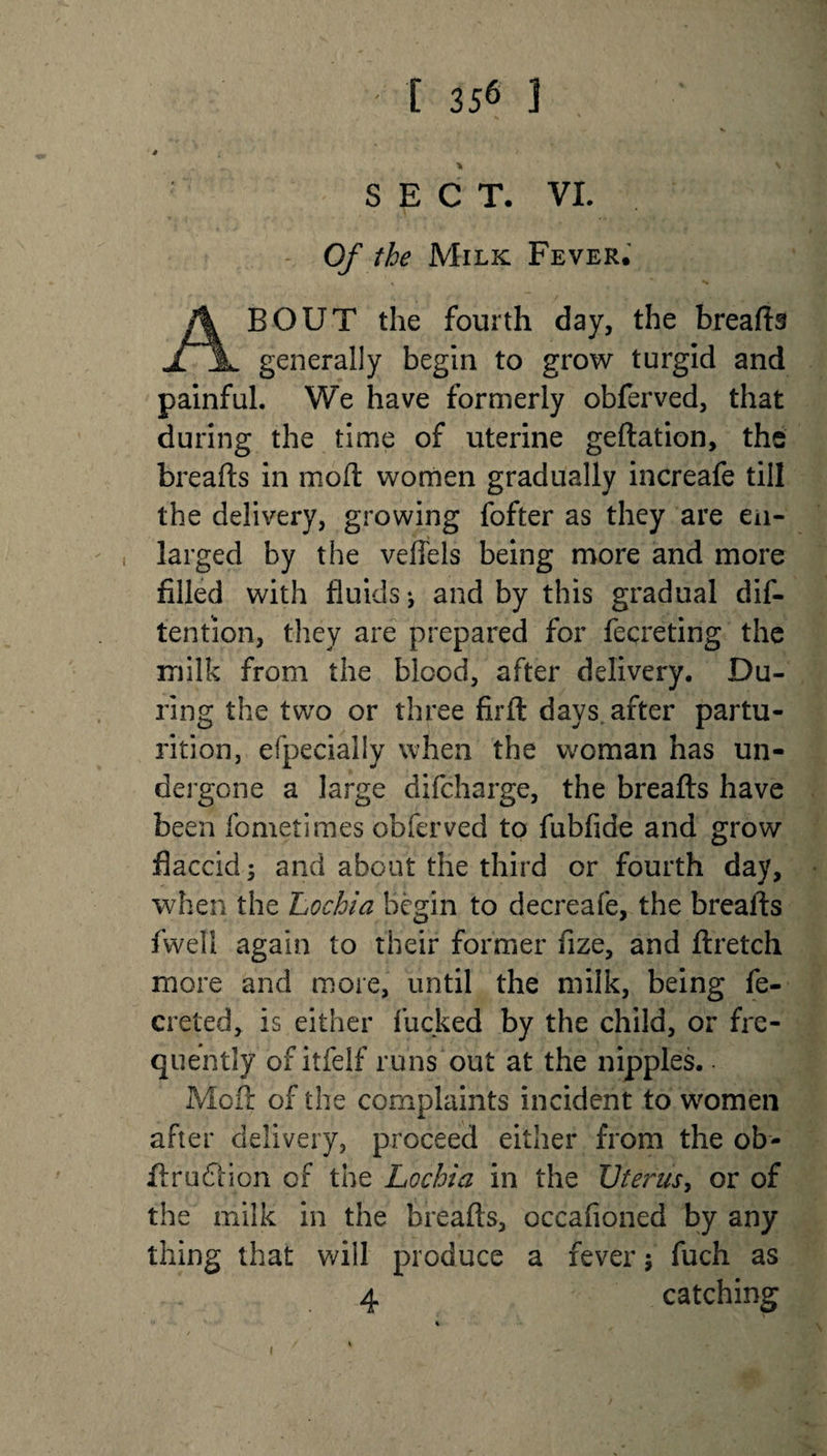 # l * SECT. VL - Of the Milk Fever. ABOUT the fourth day, the breads generally begin to grow turgid and painful. We have formerly obferved, that during the time of uterine gedation, the breads in mod women gradually increafe till the delivery, growing fofter as they are en¬ larged by the veflels being more and more filled with fluids •, and by this gradual de¬ tention, they are prepared for fecreting the milk from the blood, after delivery. Du¬ ring the two or three fird days after partu¬ rition, efpecially when the woman has un¬ dergone a large difeharge, the breads have been fometimes obferved to fubfide and grow flaccid; and about the third or fourth day, when the Lochia Begin to decreafe, the breads fwell again to their former fize, and dretch more and more, until the milk, being fe- creted, is either lucked by the child, or fre¬ quently of itfelf runs out at the nipples. ■ Mod of the complaints incident to women after delivery, proceed either from the ob- dru£Hon of the Lochia in the Uterus, or of the milk in the breads, occafioned by any thing that will produce a fever; fuch as 4 catching i