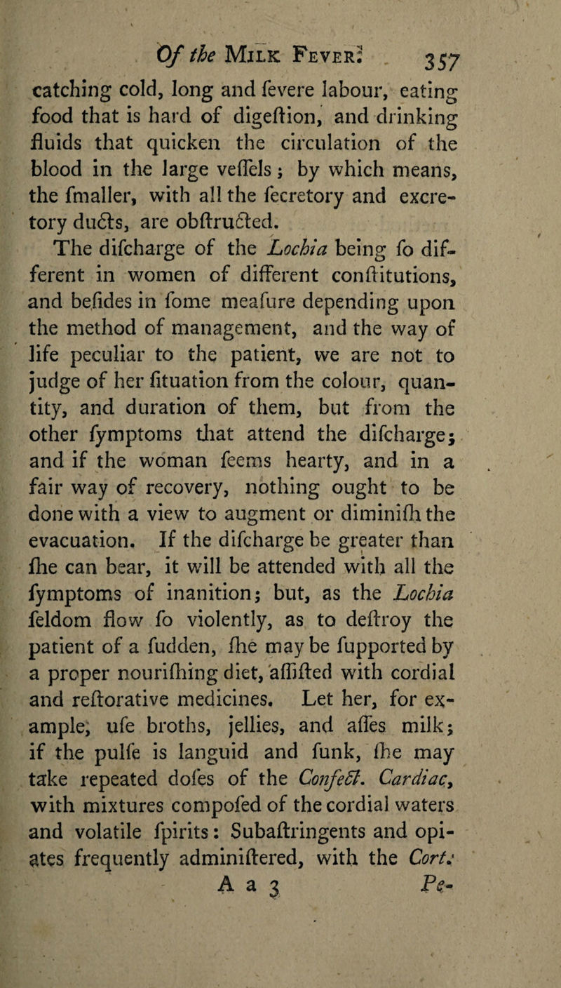 catching cold, long and fevere labour, eating food that is hard of digeftion, and drinking fluids that quicken the circulation of the blood in the large veflels; by which means, the fmaller, with all the fecretory and excre¬ tory du6ts, are obftrudded. The difcharge of the Lochia being fo dif¬ ferent in women of different conflitutions, and befides in fome meafure depending upon the method of management, and the way of life peculiar to the patient, we are not to judge of her fituation from the colour, quan¬ tity, and duration of them, but from the other fymptoms that attend the difcharge; and if the woman feems hearty, and in a fair way of recovery, nothing ought to be done with a view to augment or diminifh the evacuation. If the difcharge be greater than fhe can bear, it will be attended with all the fymptoms of inanition; but, as the Lochia feldom flow fo violently, as to deftroy the patient of a fudden, fhe maybe fupportedby a proper nourifhing diet, affifted with cordial and reftorative medicines. Let her, for ex¬ ample, ufe broths, jellies, and affes milk; if the pulfe is languid and funk, fhe may take repeated dofes of the Confeffi. Cardiac&gt; with mixtures compofed of the cordial waters and volatile fpirits: Subaftringents and opi¬ ates frequently adminiftered, with the Cort: v -. - A a 3 Pe-