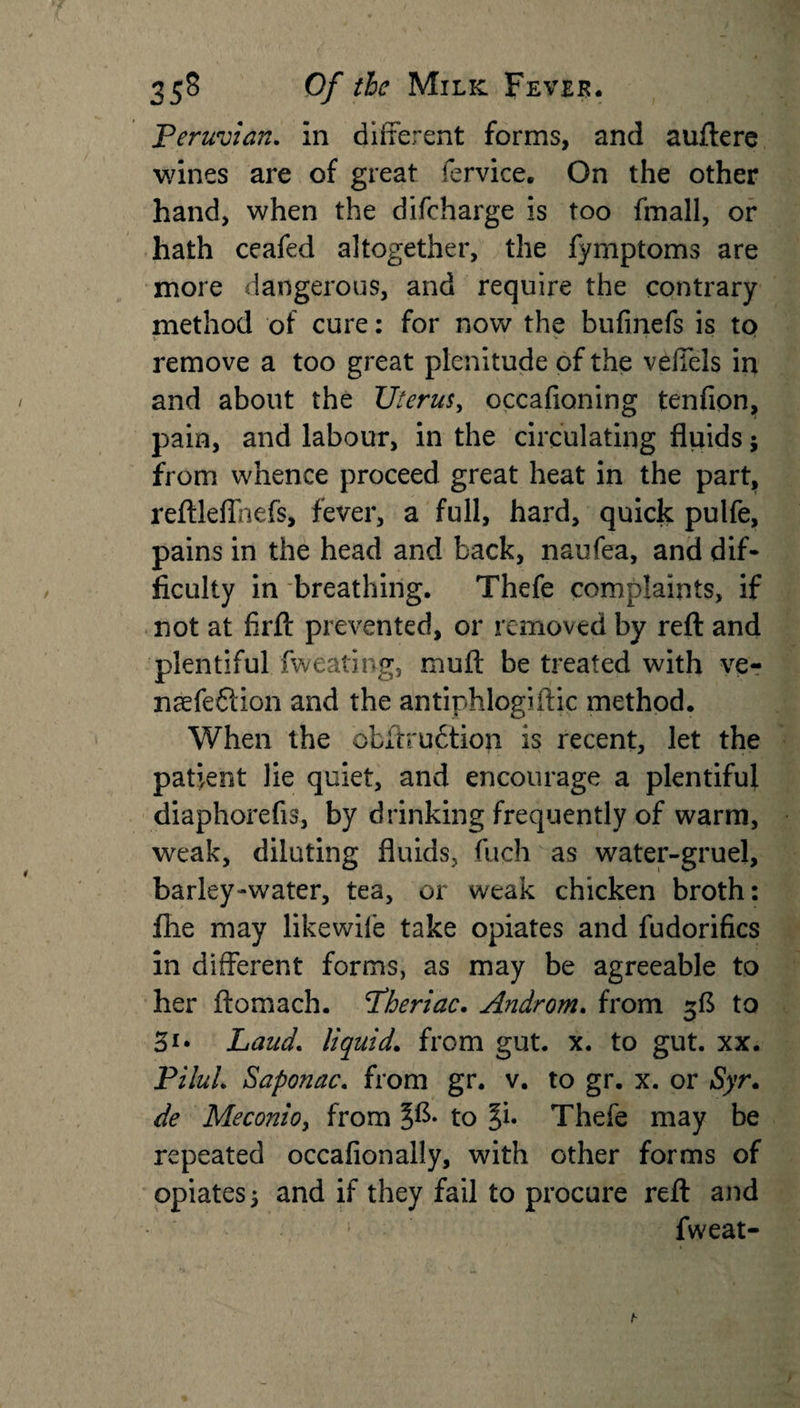 Peruvian. In different forms, and auftere wines are of great fervice. On the other hand, when the difcharge is too fmall, or hath ceafed altogether, the fymptoms are more dangerous, and require the contrary method of cure: for now the bufinefs is to remove a too great plenitude of the veiiels in and about the TJterus, occafioning tenfion, pain, and labour, in the circulating fluids; from whence proceed great heat in the part, reftleffhefs, fever, a full, hard, quick pulfe, pains in the head and back, naufea, and dif¬ ficulty in breathing. Thefe complaints, if not at firft prevented, or removed by reft and plentiful fweating, muft be treated with ve- naefeflion and the antiphlogiftic method. When the obftruction is recent, let the patient lie quiet, and encourage a plentiful diaphorefis, by drinking frequently of warm, weak, diluting fluids, fuch as water-gruel, barley-water, tea, or weak chicken broth: file may likewife take opiates and fudorifics in different forms, as may be agreeable to her ftomach. Pheriac. Androm. from 3ft to 31* Laud. liquid. from gut. x. to gut. xx. PiluL Saponac. from gr. v. to gr. x. or Syr. de Meconioy from to Ji. Thefe may be repeated occafionally, with other forms of opiates 5 and if they fail to procure reft and fweat-