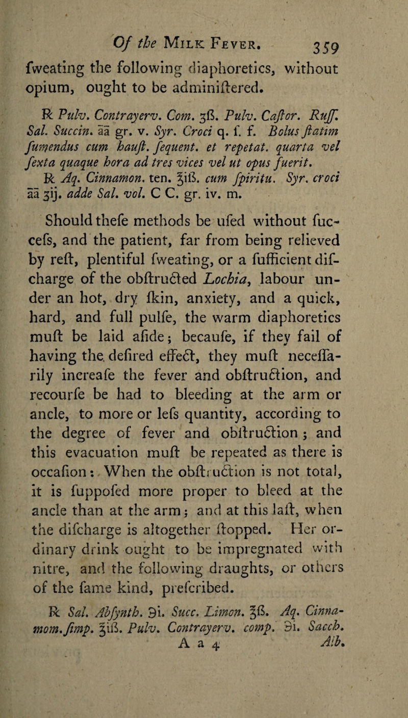 fweating the following diaphoretics, without opium, ought to be adminiftered. R Pulv. Contrayerv. Com. 3ft. Puh. Caftor. Ruff. Sal. Succin. aa gr. v. Syr. Croci q. f. f. Bolus ftatim fumondus cum hauft. fequent. et repetat. quarta vel fexta quaque bora ad tres vices vel ut opus fuerit. R Aq. Cinnamon, ten. cum fpiritu. Syr. croci aa fij. adde Sal. vol. C C. gr. iv. m. Should thefe methods be ufed without fuc- cefs, and the patient, far from being relieved by reft, plentiful fweating, or a fufficient dis¬ charge of the obftructed Lochia, labour un¬ der an hot, dry fkin, anxiety, and a quick, hard, and full pulfe, the warm diaphoretics muft be laid afide; becaufe, if they fail of having the. defired effed, they muft neceffa- rily incre3fe the fever and obftruftion, and recourfe be had to bleeding at the arm or ancle, to more or lefs quantity, according to the degree of fever and obltrudtion ; and this evacuation muft be repeated as there is occafion: When the obftrudtion is not total, it is fuppofed more proper to bleed at the ancle than at the arm; and at this laft, when the difcharge is altogether ftopped. Her or¬ dinary drink ought to be impregnated with nitre, and the following draughts, or others of the fame kind, prefcribed. R Sal. Abfynth. 9i. Succ. Limon. 3$. Aq. Cinna- mom.ftmp. §ift. Pulv. Contrayerv. comp. 3i. Sacch. .A. a ^ Aib•