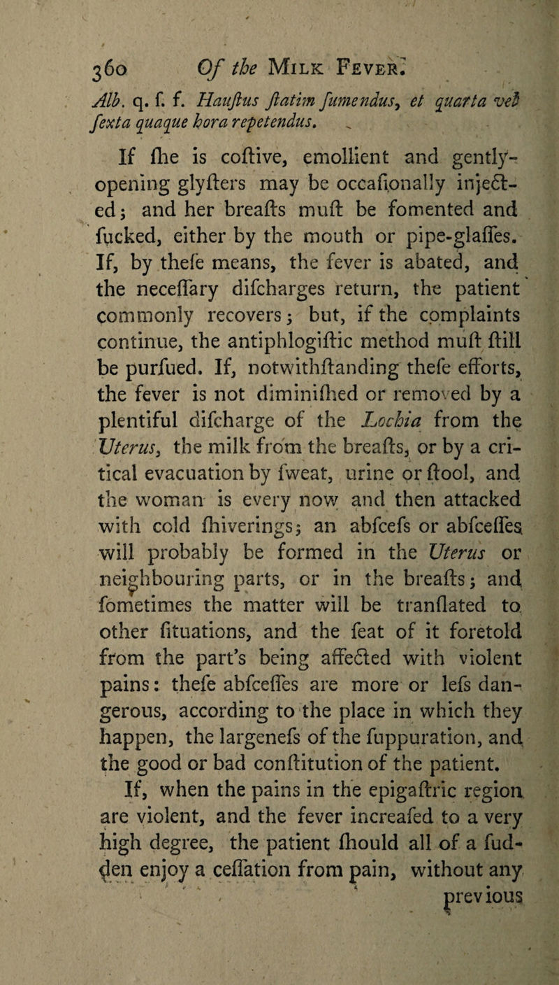 Alb. q. f. f. Hauftus ftatim fumendus, et quart a vel fexta quaque hora repetendus. If (lie is coftive, emollient and gently- opening glyfters may be occaftonally injeft- ed; and her breafts muft be fomented and flicked, either by the mouth or pipe-glaffes. If, by thefe means, the fever is abated, and the neceffary difcharges return, the patient commonly recovers; but, if the complaints continue, the antiphlogiftic method muft ftili be purfued. If, notwithftanding thefe efforts, the fever is not diminiftied or removed by a plentiful difcharge of the Lochia from the Uterus, the milk from the breafts, or by a cri¬ tical evacuation by fweat, urine or ftool, and the woman is every now and then attacked with cold fhiverings; an abfcefs or abfceffes will probably be formed in the Uterus or neighbouring parts, or in the breafts; and fometimes the matter will be tranflated to other fituations, and the feat of it foretold from the part’s being affe£ied with violent pains: thefe abfceffes are more or lefs dan¬ gerous, according to the place in which they happen, the largenefs of the fuppuration, and the good or bad conftitution of the patient. If, when the pains in the epigaftric region, are violent, and the fever increafed to a very high degree, the patient fhould all of a hid¬ den enjoy a ceffation from pain, without any &lt; 4 previous