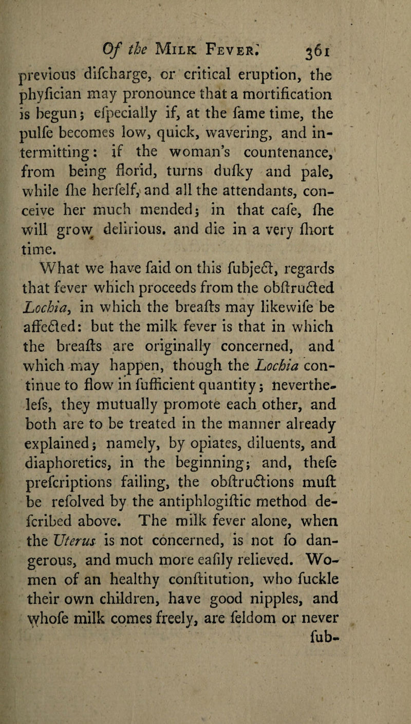 previous difcharge, or critical eruption, the phyfician may pronounce that a mortification is begun; efpecially if, at the fame time, the pulfe becomes low, quick, wavering, and in¬ termitting : if the woman’s countenance, from being florid, turns dufky and pale, while flie herfelf, and all the attendants, con¬ ceive her much mended; in that cafe, fhe will grow delirious, and die in a very fliort time. What we have faid on this fubjedt, regards that fever which proceeds from the obftru&amp;ed Lochia, in which the breads may likewife be affedled: but the milk fever is that in which the breafts are originally concerned, and which may happen, though the Lochia con¬ tinue to flow in fufficient quantity; neverthe- lefs, they mutually promote each other, and both are to be treated in the manner already explained; namely, by opiates, diluents, and diaphoretics, in the beginning; and, thefe prefcriptions failing, the obdrudtions mud be refolved by the antiphlogidic method de- fcribed above. The milk fever alone, when the Uterus is not concerned, is not fo dan¬ gerous, and much more eafily relieved. Wo¬ men of an healthy conditution, who fuckle their own children, have good nipples, and whofe milk comes freely, are feldom or never fub-