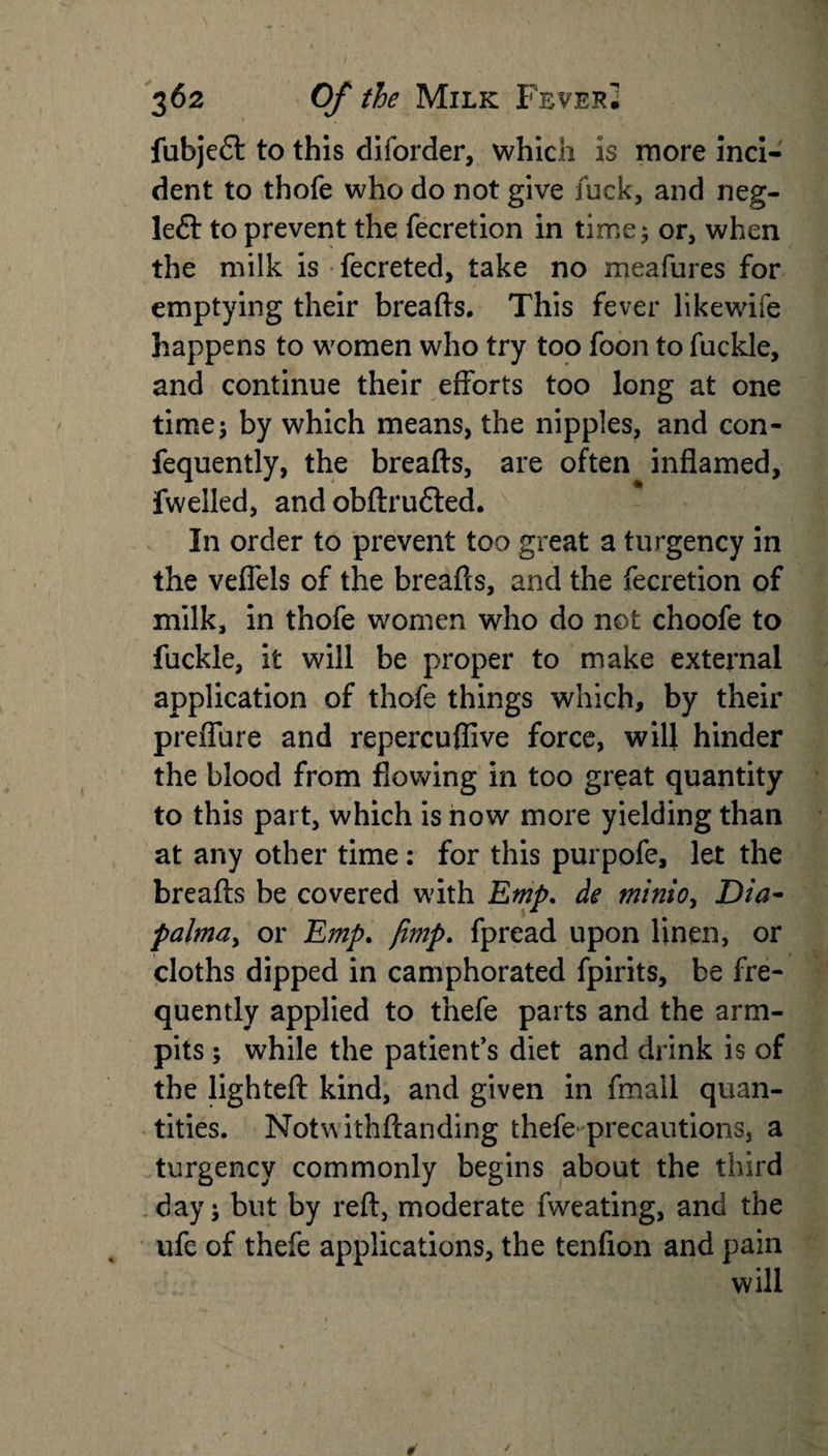 fubjeft to this diforder, which is more inci¬ dent to thofe who do not give fuck, and neg- left to prevent the fecretion in time; or, when the milk is fecreted, take no meafures for emptying their breads. This fever likewife happens to women who try too foon to fuckle, and continue their efforts too long at one time; by which means, the nipples, and con- fequently, the breads, are often indamed, fwelled, and obdrufted. In order to prevent too great a turgency in the veflels of the breads, and the fecretion of milk, in thofe women who do not choofe to fuckle, it will be proper to make external application of thofe things which, by their preflhre and repereuflive force, will hinder the blood from flowing in too great quantity to this part, which is now more yielding than at any other time: for this purpofe, let the breads be covered with Emp. de minio, Dia- palma, or Emp. [imp. fpread upon linen, or cloths dipped in camphorated fpirits, be fre¬ quently applied to thefe parts and the arm- pits ; while the patient’s diet and drink is of the lighted kind, and given in fmall quan¬ tities. Notwithdanding thefe'precautions, a turgency commonly begins about the third day; but by red, moderate fweating, and the ufe of thefe applications, the tendon and pain will