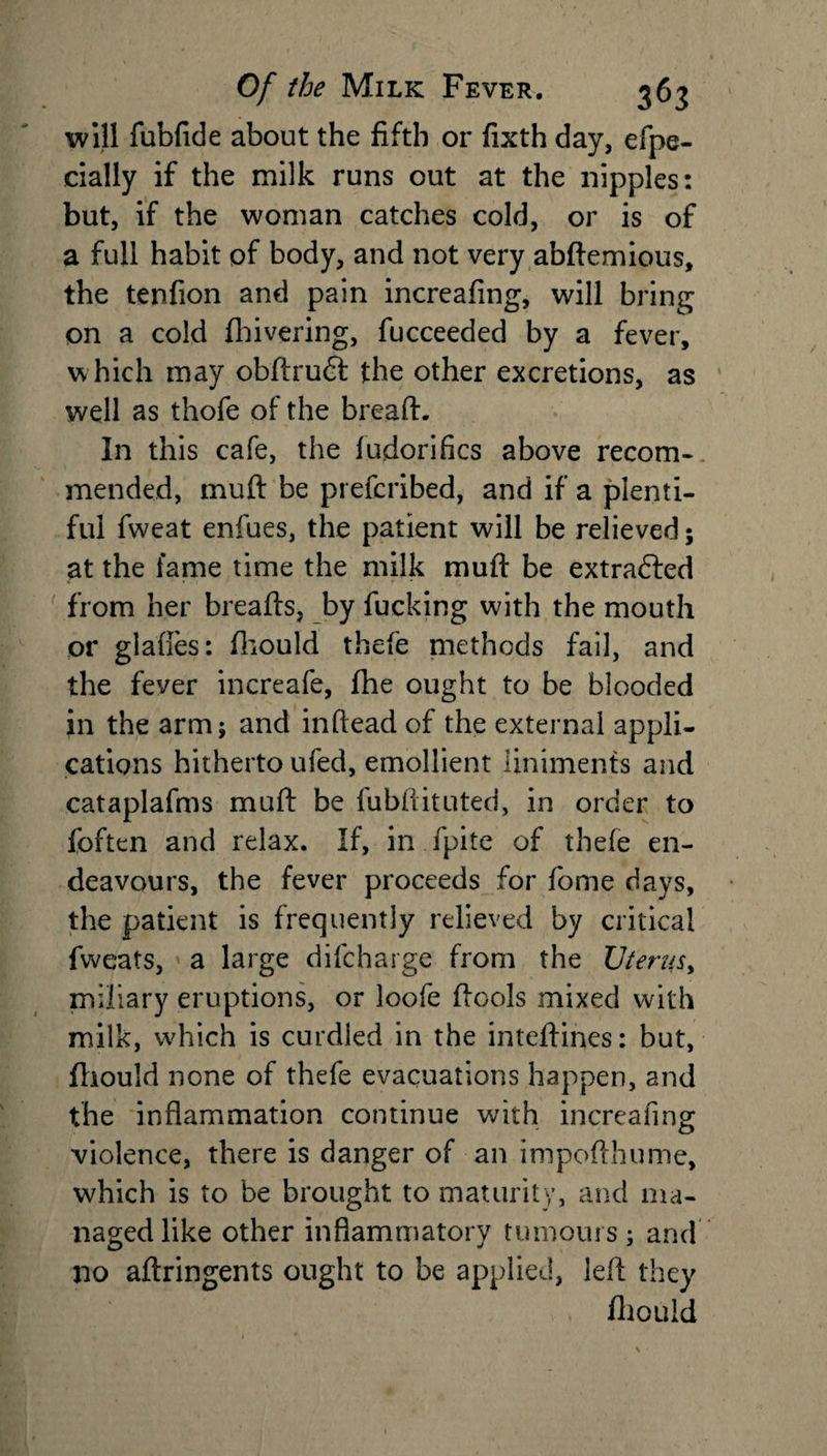 will fubfide about the fifth or fixth day, efpe- cially if the milk runs out at the nipples: but, if the woman catches cold, or is of a full habit of body, and not very abftemious, the tenfion and pain increafing, will bring on a cold {hivering, fucceeded by a fever, which may obftrudt the other excretions, as well as thofe of the bread. In this cafe, the ludorifics above recom¬ mended, muft be prefcribed, and if a plenti¬ ful fweat enfues, the patient will be relieved; at the fame time the milk muft be extracted from her breafts, by fucking with the mouth or glafies: fhould thefe methods fail, and the fever increafe, fhe ought to be blooded in the arm; and inftead of the external appli¬ cations hitherto ufed, emollient liniments and cataplafms muft be fubftituted, in order to foften and relax. If, in fpite of thefe en¬ deavours, the fever proceeds for fome days, the patient is frequently relieved by critical fweats, a large difcharge from the Uterus, miliary eruptions, or loofe ftools mixed with milk, which is curdled in the inteftines: but, fhould none of thefe evacuations happen, and the inflammation continue with increafing violence, there is danger of an impofthume, which is to be brought to maturity, and ma¬ naged like other inflammatory tumours; and no aftringents ought to be applied, left they fhould