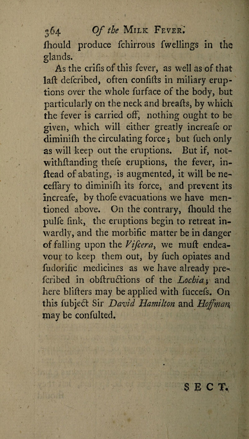 Ihould produce fchirrous fwellings in the glands. As the crifis of this fever, as well as of that lad defcribed, often confids in miliary erup¬ tions over the whole furface of the body, but particularly on the neck and breads, by w'hich the fever is carried off, nothing ought to be given, which will either greatly increafe or dimini di the circulating force; but fuch only as will keep out the eruptions. But if, not- withdanding thefe eruptions, the fever, in- ftead of abating, is augmented, it will be ne- ceflary to diminidi its force, and prevent its increafe, by thofe evacuations W'e have men¬ tioned above. On the contrary, (hould the pulfe fink, the eruptions begin to retreat in¬ wardly, and the morbific matter be in danger of falling upon the Vifcera&gt; we mud endea¬ vour to keep them out, by fuch opiates and fudorific medicines as we have already pre- fcribed in obdrudtions of the Lochia y and here bliders may be applied with fuccefs. On this fubject Sir David Hamilton and Hoffman, may be confulted. SECT, /