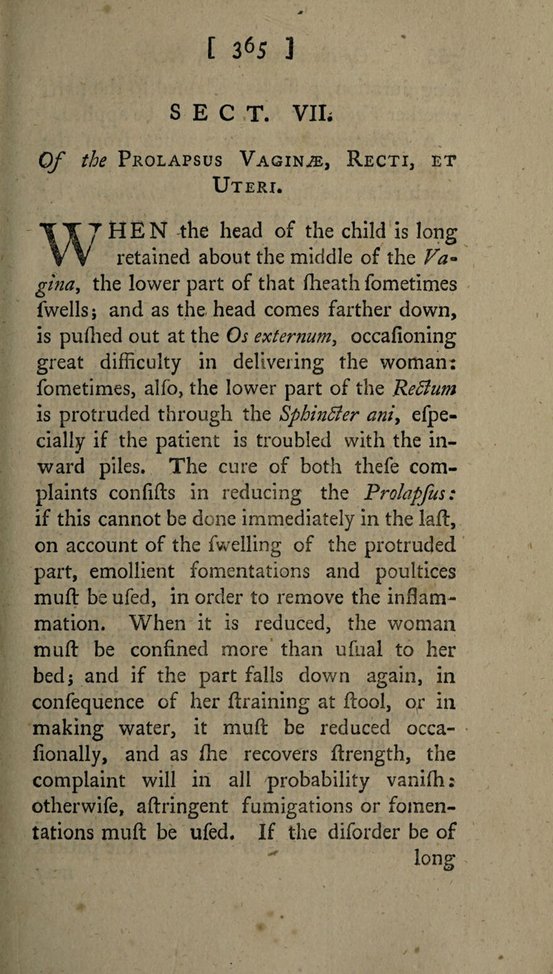 SECT. VIE Of the Prolapsus Vaginae, Recti, et Uteri. 7 H E N the head of the child is long retained about the middle of the Va* gina, the lower part of that (heath fometimes fwellsj and as the head comes farther down, is pufhed out at the Os externum, occafioning great difficulty in delivering the woman: fometimes, alfo, the lower part of the Return is protruded through the Sphincter aniy efpe- cially if the patient is troubled with the in¬ ward piles. The cure of both thefe com¬ plaints confifts in reducing the Prolapfus: if this cannot be done immediately in the laft, on account of the fwelling of the protruded part, emollient fomentations and poultices mu ft be ufed, in order to remove the inflam¬ mation. When it is reduced, the woman muft be confined more than ufual to her bed; and if the part falls down again, in confequence of her (training at (tool, or in making water, it muft be reduced occa- * fionally, and as fhe recovers ftrength, the complaint will in all probability vanifh: otherwife, aftringent fumigations or fomen¬ tations muft be ufed. If the diforder be of long