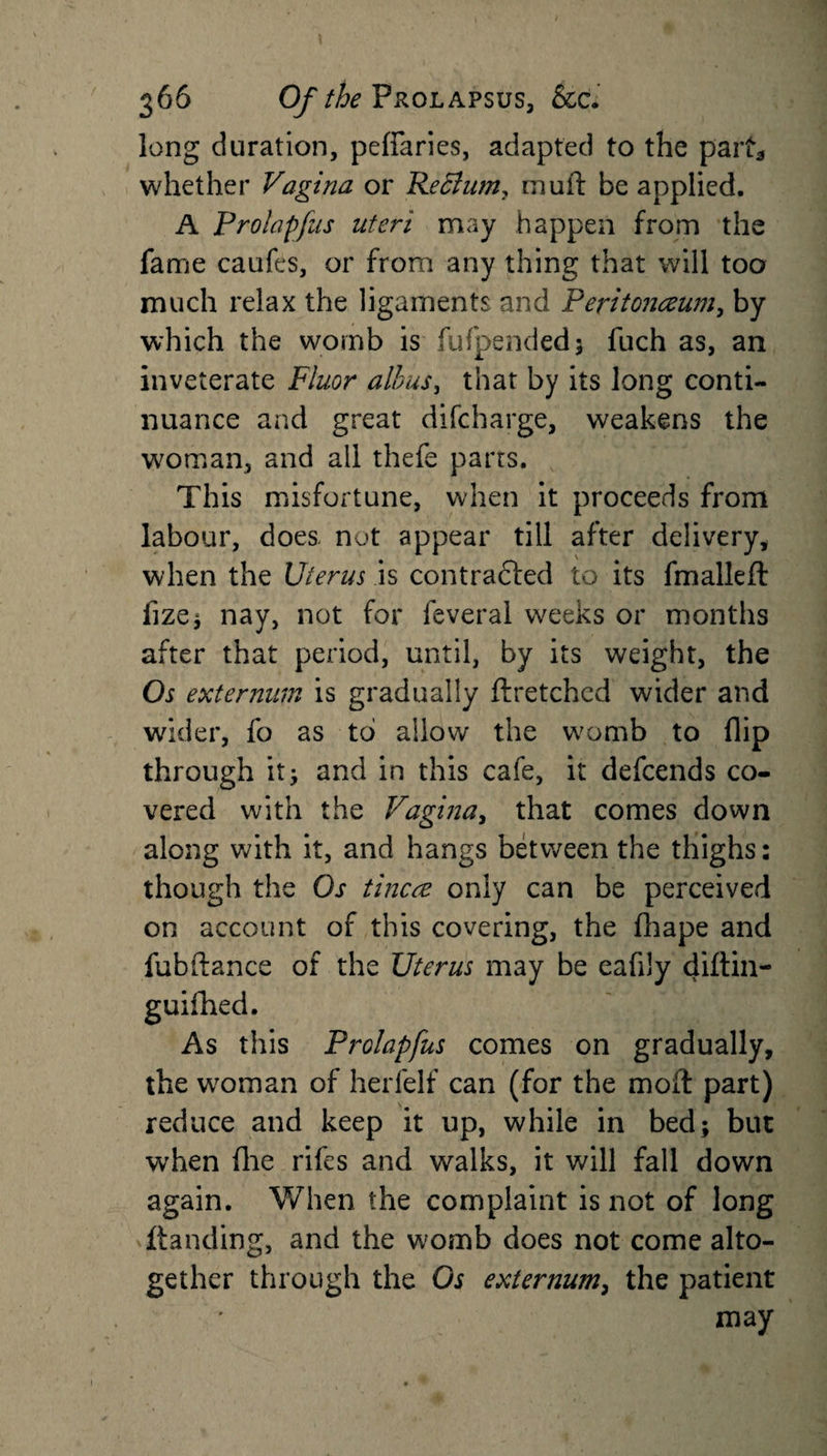 long duration, peffaries, adapted to the part* whether Vagina or ReBum? mult be applied. A Prolapfus uteri may happen from the fame caufes, or from any thing that will too much relax the ligaments and Peritonaeum, by which the womb is fufpended; fuch as, an inveterate Fluor alius, that by its long conti¬ nuance and great difcharge, weakens the woman, and all thefe parts. This misfortune, when it proceeds from labour, does not appear till after delivery, when the Uterus is contracted to its fmalleft iize* nay, not for feveral weeks or months after that period, until, by its weight, the Os externum is gradually ftretched wider and wider, fo as to allow the womb to flip through it; and in this cafe, it defcends co¬ vered with the Vagina, that comes down along with it, and hangs between the thighs: though the Os tincce only can be perceived on account of this covering, the fhape and fubftance of the Uterus may be eafily diftin- guifhed. As this Prolapfus comes on gradually, the woman of herfelf can (for the moil part) reduce and keep it up, while in bed; but when flie rifcs and walks, it will fall down again. When the complaint is not of long Handing, and the womb does not come alto¬ gether through the Os externum, the patient may