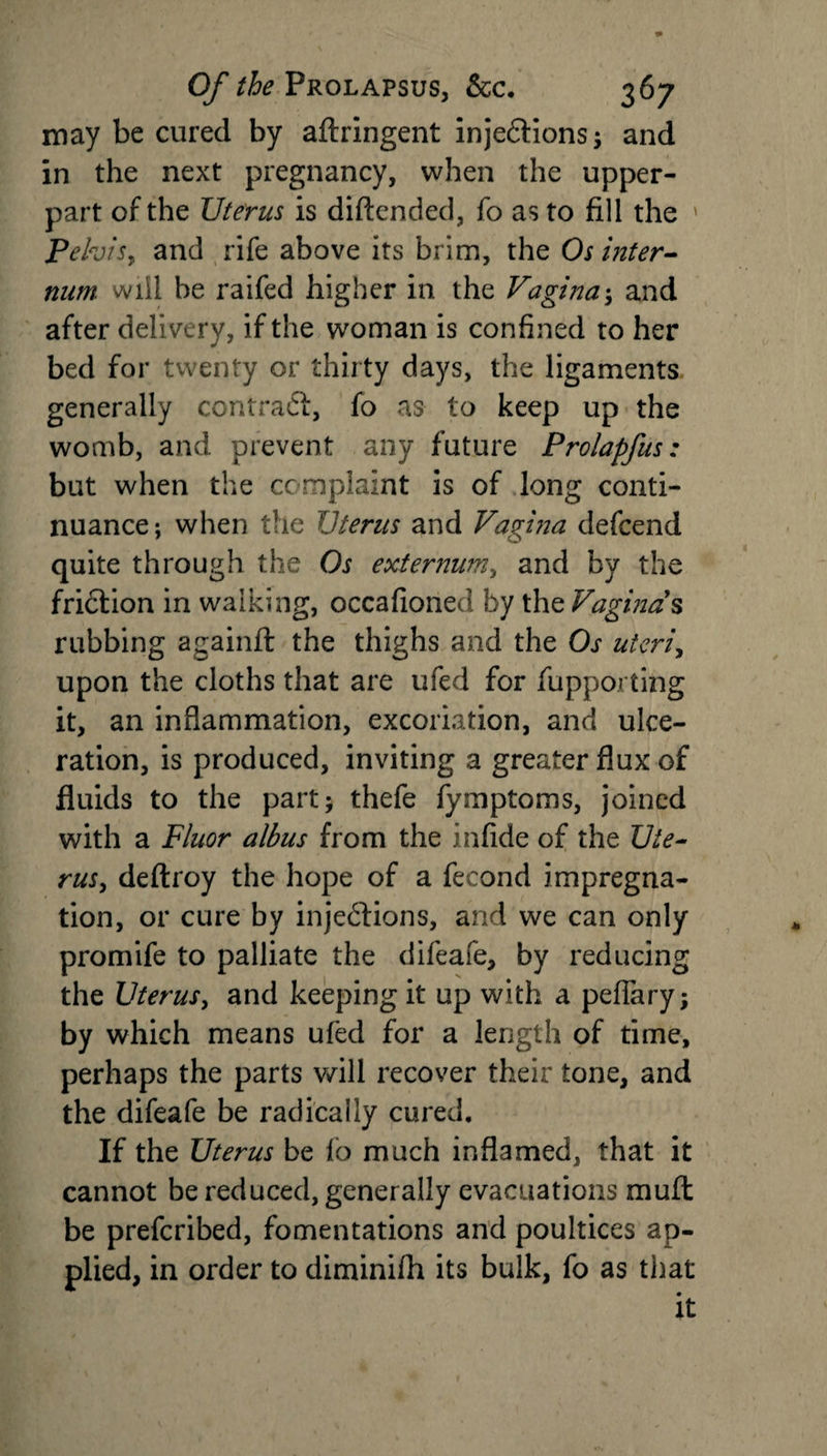 may be cured by aftringent injedtions; and in the next pregnancy, when the upper- part of the Uterus is diftended, fo as to fill the Pelvis, and rife above its brim, the Os inter¬ num. will he raifed higher in the Vagina •, and after delivery, if the woman is confined to her bed for twenty or thirty days, the ligaments generally contradl, fo as to keep up the womb, and prevent any future Prolapftis: but when the complaint is of long conti¬ nuance; when the Uterus and Vagina defcend quite through the Os externum, and by the friction in walking, occafioned by the Vaginas rubbing againft the thighs and the Os uteri, upon the cloths that are ufed for fupporting it, an inflammation, excoriation, and ulce¬ ration, is produced, inviting a greater flux of fluids to the part; thefe fymptoms, joined with a Fluor albus from the infide of the Ute¬ rus, deftroy the hope of a fecond impregna¬ tion, or cure by injedtions, and we can only promife to palliate the difeafe, by reducing the Uterus, and keeping it up with a peflary; by which means ufed for a length of time, perhaps the parts will recover their tone, and the difeafe be radically cured. If the Uterus be fo much inflamed, that it cannot be reduced, generally evacuations mu ft be prefcribed, fomentations and poultices ap¬ plied, in order to diminifh its bulk, fo as that it