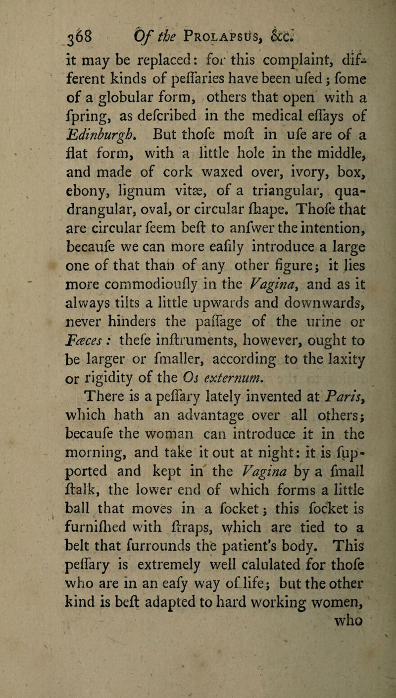 J \ , - *» 368 O/' /#* ProlapsOs, &amp;cJ it may be replaced: for this complaint, dif- ferent kinds of peflaries have been ufed; fome of a globular form, others that open with a fpring, as defcribed in the medical eflays of Edinburgh. But thofe moll in ufe are of a flat form, with a little hole in the middle* and made of cork waxed over, ivory, box, ebony, lignum vitse, of a triangular, qua¬ drangular, oval, or circular fhape. Thofe that are circular feem beft to anfwer the intention, becaufe we can more eafily introduce a large one of that than of any other figure; it lies more commodioufly in the Vagina, and as it always tilts a little upwards and downwards, never hinders the paffage of the urine or Faces : thefe inftruments, however, ought to be larger or fmaller, according to the laxity or rigidity of the Os externum. There is a peffary lately invented at Paris, which hath an advantage over all others; becaufe the woman can introduce it in the morning, and take it out at night: it is fup- ported and kept in the Vagina by a fmall ftalk, the lower end of which forms a little ball that moves in a focket; this focket is furnifhed with ftraps, which are tied to a belt that furrounds the patient’s body. This peifary is extremely well calulated for thofe who are in an eafy way of life; but the other kind is beft adapted to hard working women, who