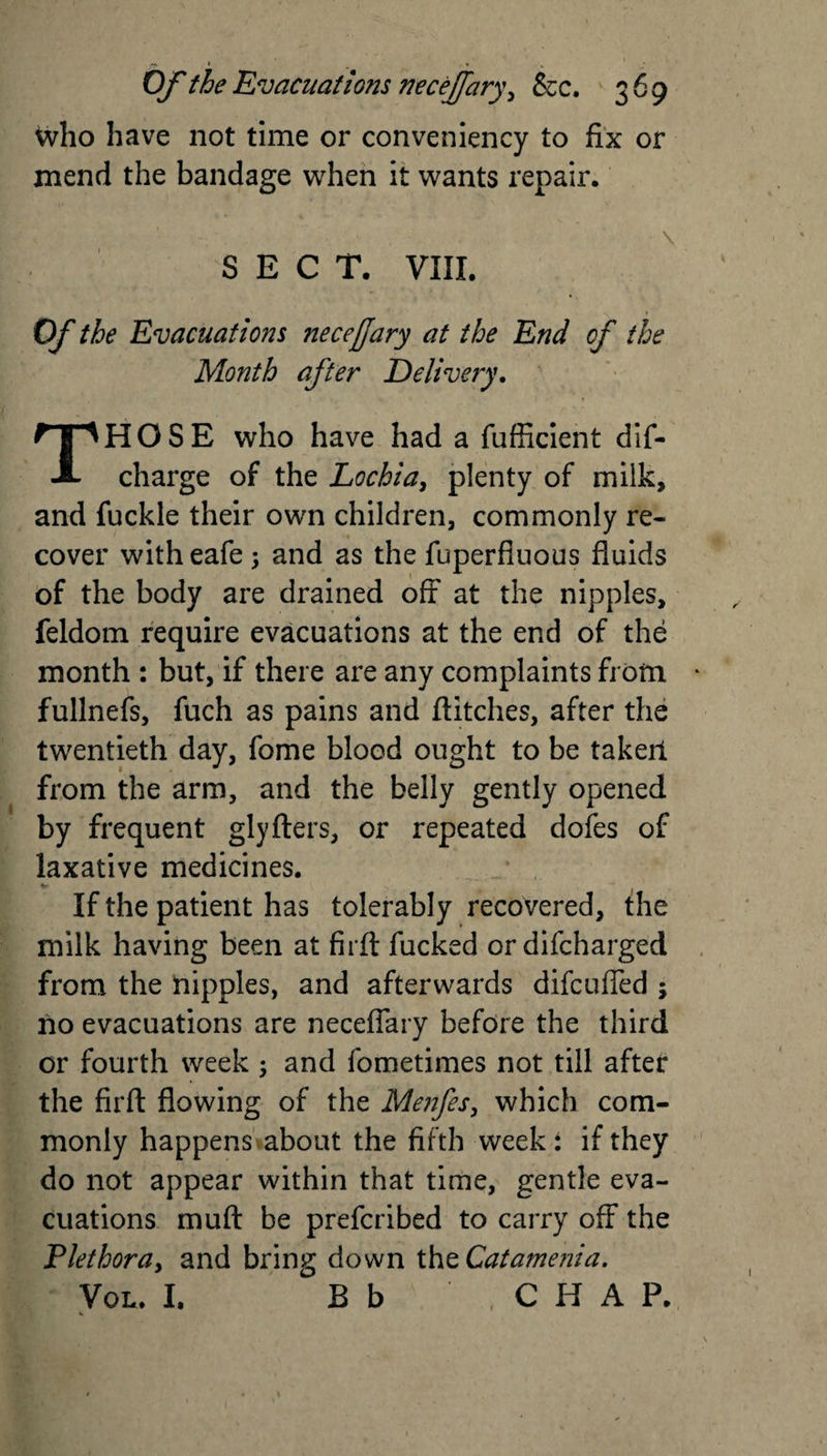 who have not time or conveniency to fix or mend the bandage when it wants repair. \ SECT. VIII. Of the Evacuations neceffary at the End of the Month after Delivery. HOSE who have had a fufficient dif- A charge of the Lochia, plenty of milk, and fuckle their own children, commonly re¬ cover witheafe; and as the fuperfluous fluids of the body are drained off at the nipples, feldom require evacuations at the end of the month : but, if there are any complaints from fullnefs, fuch as pains and flitches, after the twentieth day, fome blood ought to be taker! from the arm, and the belly gently opened by frequent glyfters, or repeated dofes of laxative medicines. If the patient has tolerably recovered, the milk having been at firft fucked or difeharged from the nipples, and afterwards difeufled ; no evacuations are necefiary before the third or fourth week ; and fometimes not till after the firft flowing of the Menfes, which com¬ monly happens about the fifth week i if they do not appear within that time, gentle eva¬ cuations muft be preferibed to carry off the Plethora, and bring down the Catamenia. B b CHAP.