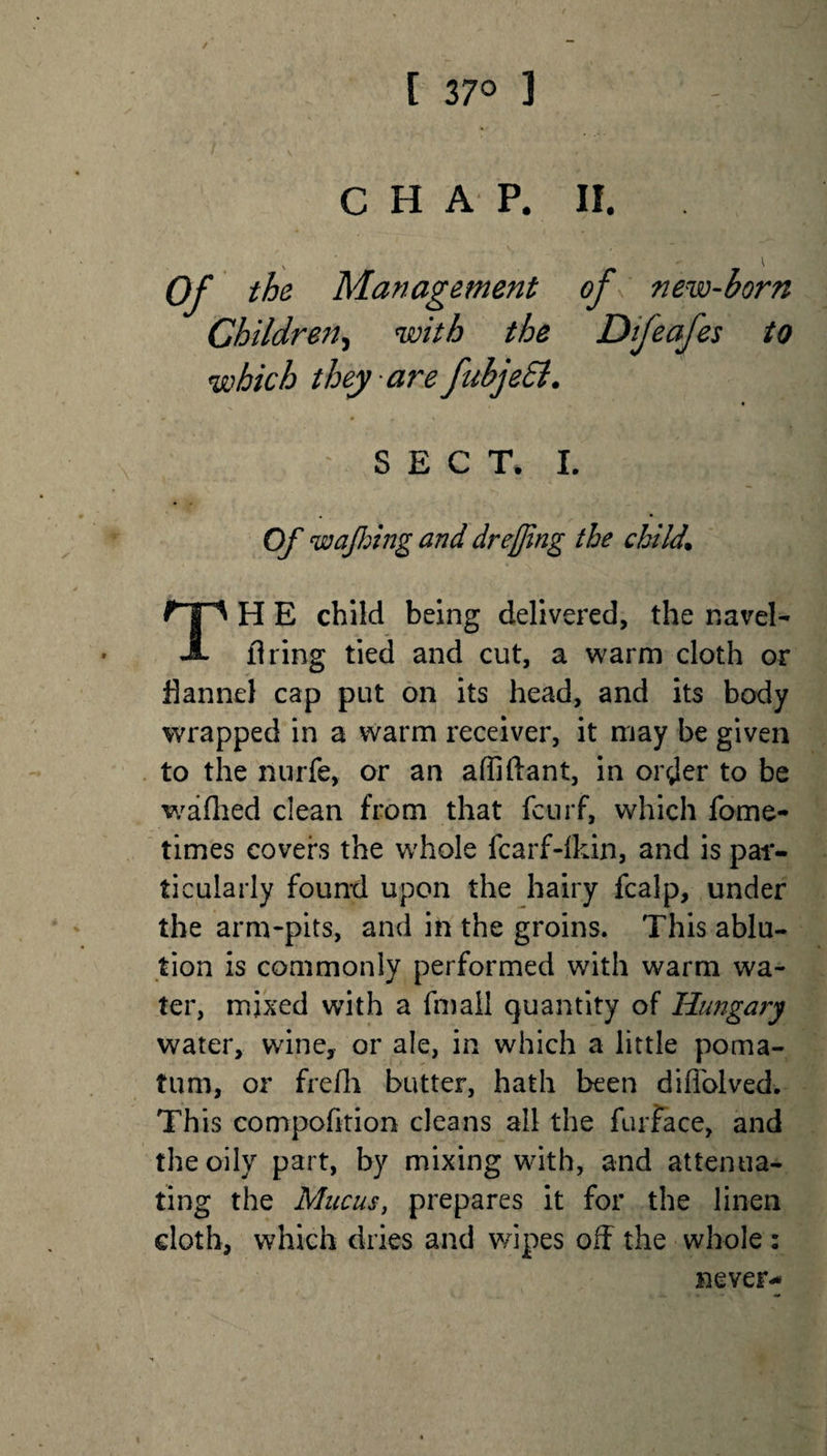 [ 37° 3 C H A P. II. Of the Management of new-horn Children, with the Dijeafes to which they are fubjeSl. SECT. I. Of wafting and dr effing the child. TH E child being delivered, the navel- firing tied and cut, a warm cloth or flannel cap put on its head, and its body wrapped in a warm receiver, it may be given to the nurfe, or an affiftant, in orrjer to be waflied dean from that fcurf, which fome- times covers the whole fcarf-ikin, and is par¬ ticularly found upon the hairy fcalp, under the arm-pits, and in the groins. This ablu¬ tion is commonly performed with warm wa¬ ter, mixed with a fmail quantity of Hungary water, wine, or ale, in which a little poma¬ tum, or frefh butter, hath been diffolved. This compofition cleans all the fur Face, and the oily part, by mixing with, and attenua¬ ting the Mucus, prepares it for the linen doth, which dries and wipes off the whole : never-