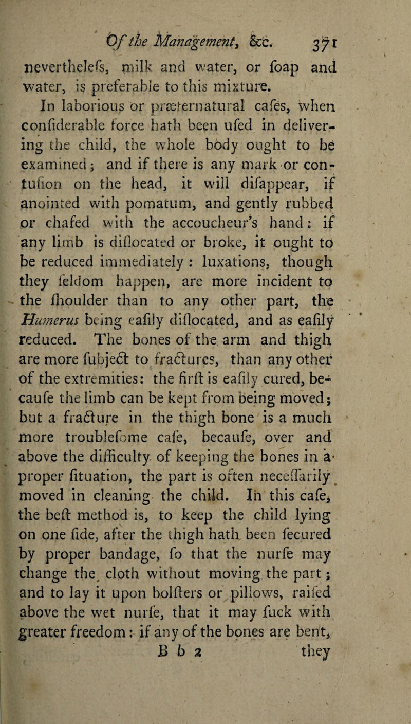 nevertheless, milk and water, or foap and water, is preferable to this mixture. In laborious or preternatural cafes, when confiderable force hath been ufed in deliver¬ ing the child, the whole body ought to be examined; and if there is any mark or con- tufion on the head, it will difappear, if anointed with pomatum, and gently rubbed or chafed with the accoucheur's hand: if any limb is diflocated or broke, it ought to be reduced immediately : luxations, though they feldom happen, are more incident to the fhoulder than to any other part, the Humerus being eafily diflocated, and as eafilv reduced. The bones of the arm and thigh are more fubjeft to fraffures, than any other of the extremities: the fird is eafily cured, be- caufe the limb can be kept from being moved; but a fra&amp;ure in the thigh bone is a much more troublefome cale, hecaufe, over and above the difficulty of keeping the bones in a* proper fituation, the part is often neceflarily moved in cleaning the child. In this cafe* the bed method is, to keep the child lying on one fide, after the thigh hath been fecured by proper bandage, fo that the nurfe may change the cloth without moving the part; and to lay it upon holders or pillows, railed above the wet nurfe, that it may fuck with greater freedom: if any of the bones are bent, B b 2 they