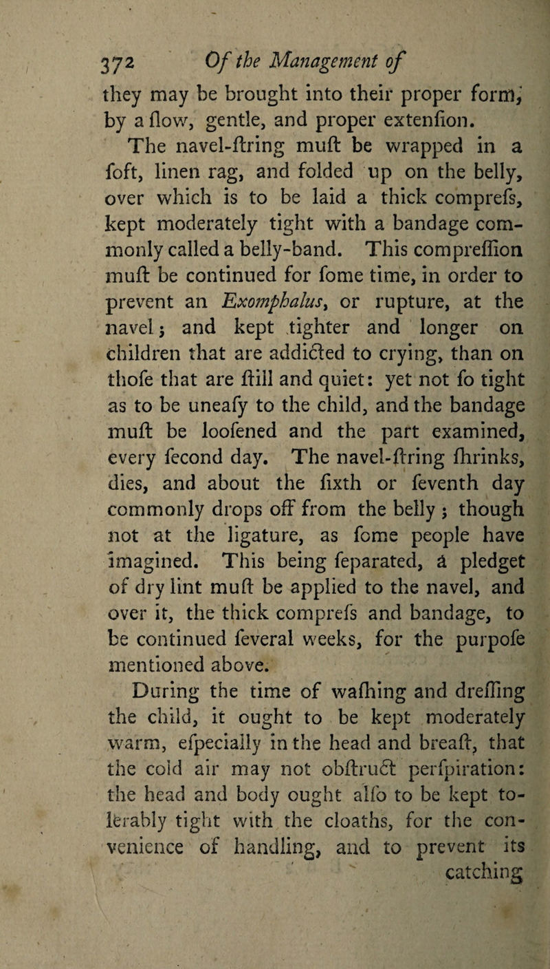 they may he brought into their proper form, by a flow, gentle, and proper extenfion. The navel-ftring muft be wrapped in a foft, linen rag, and folded up on the belly, over which is to be laid a thick comprefs, kept moderately tight with a bandage com¬ monly called a belly-band. This compreffion muft be continued for fome time, in order to prevent an Exomphalus&gt; or rupture, at the navel $ and kept tighter and longer on children that are addicted to crying, than on thofe that are ftill and quiet: yet not fo tight as to be uneafy to the child, and the bandage muft be loofened and the part examined, every fecond day. The navel-ftring flirinks, dies, and about the fixth or feventh day commonly drops off from the belly ; though not at the ligature, as fome people have imagined. This being feparated, a pledget of dry lint muft be applied to the navel, and over it, the thick comprefs and bandage, to be continued feveral weeks, for the purpofe mentioned above. During the time of wafhing and drefling the child, it ought to be kept moderately warm, efpeciaily in the head and breaft, that the cold air may not obftruCt perforation: the head and body ought aifo to be kept to¬ lerably tight with the cloaths, for the con¬ venience of handling, and to prevent its catching.