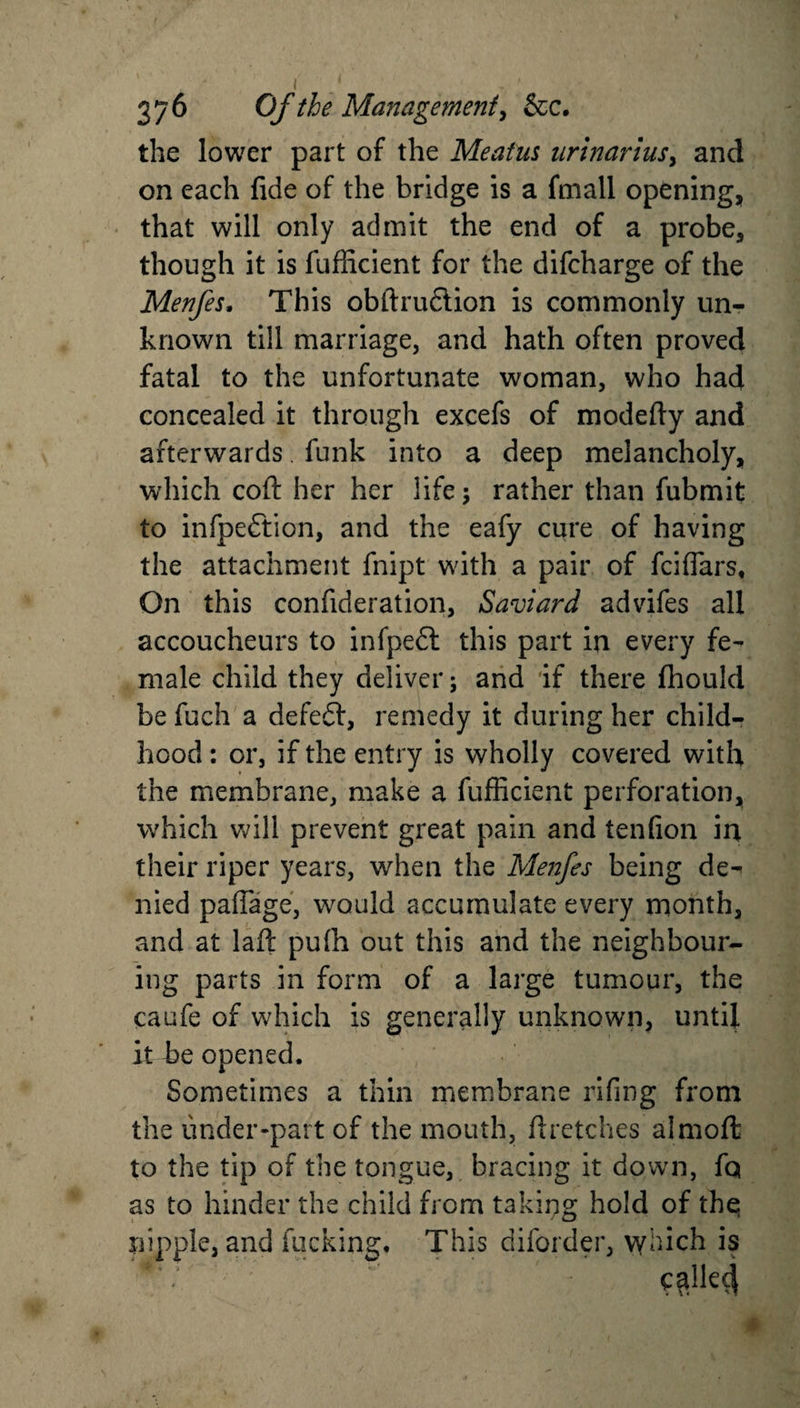 the lower part of the Meatus urinarlus, and on each fide of the bridge is a finall opening, that will only admit the end of a probe, though it is fufficient for the difcharge of the Menfes. This obftrudlion is commonly un¬ known till marriage, and hath often proved fatal to the unfortunate woman, who had concealed it through excefs of modefty and afterwards funk into a deep melancholy, which cofl: her her life; rather than fubmit to infpedtion, and the eafy cure of having the attachment fnipt with a pair of fciflars. On this confideration, Saviard advifes all accoucheurs to infpedl this part in every fe¬ male child they deliver; and if there fhould be fuch a defeft, remedy it during her child¬ hood : or, if the entry is wholly covered with the membrane, make a fufficient perforation, which will prevent great pain and tenfion in their riper years, when the Menfes being de¬ nied paflage, would accumulate every month, and at laft pufii out this and the neighbour¬ ing parts in form of a large tumour, the caufe of which is generally unknown, until it be opened. Sometimes a thin membrane riling from the under-part of the mouth, ftretches almoft to the tip of the tongue, bracing it down, fq as to hinder the child from taking hold of the nipple, and fucking. This diforder, vyhich is C$lk4 *