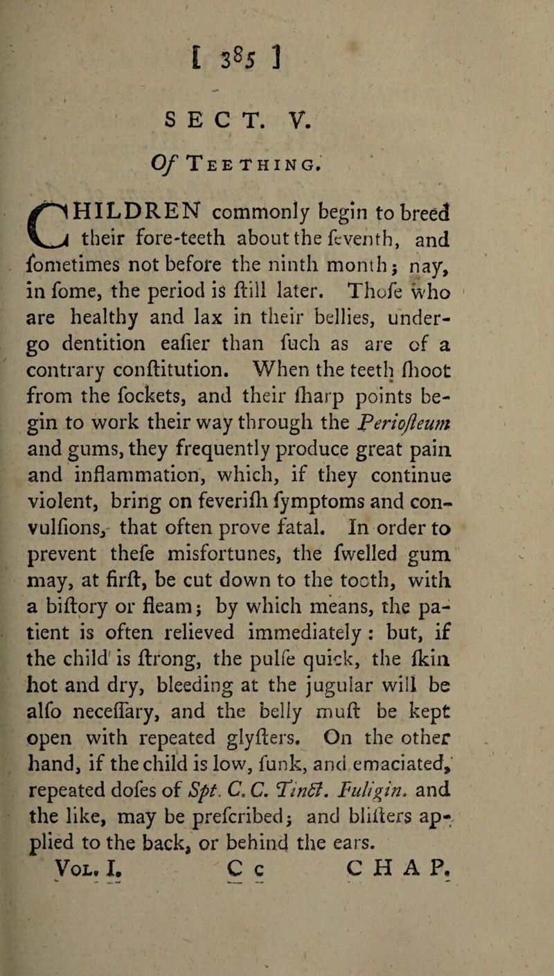i 3«J 1 SECT. V. O/'Teething. CHILDREN commonly begin to breed their fore-teeth about the feyenth, and fometimes not before the ninth month $ nay, in fome, the period is (till later. Thofe who are healthy and lax in their bellies, under¬ go dentition eafier than fuch as are of a contrary conftitution. When the teeth (hoot from the fockets, and their (harp points be¬ gin to work their way through the Periojleum and gums, they frequently produce great pain and inflammation, which, if they continue violent, bring on feverifh fymptoms and con- vulfionsy that often prove fatal. In order to prevent thefe misfortunes, the fwelled gum may, at firft, be cut down to the tooth, with a biftory or fleam; by which means, the pa¬ tient is often relieved immediately : but, if the child is ftrong, the pulfe quick, the (kin hot and dry, bleeding at the jugular will be alfo neceflary, and the belly muft be kept open with repeated glyfters. On the other hand, if the child is low, funk, and emaciated, repeated dofes of Spt, C, C. Pindl. Fuligin. and the like, may be prefcribed; and bliiters ap¬ plied to the back, or behind the ears. Vql, I. C c CHAP.