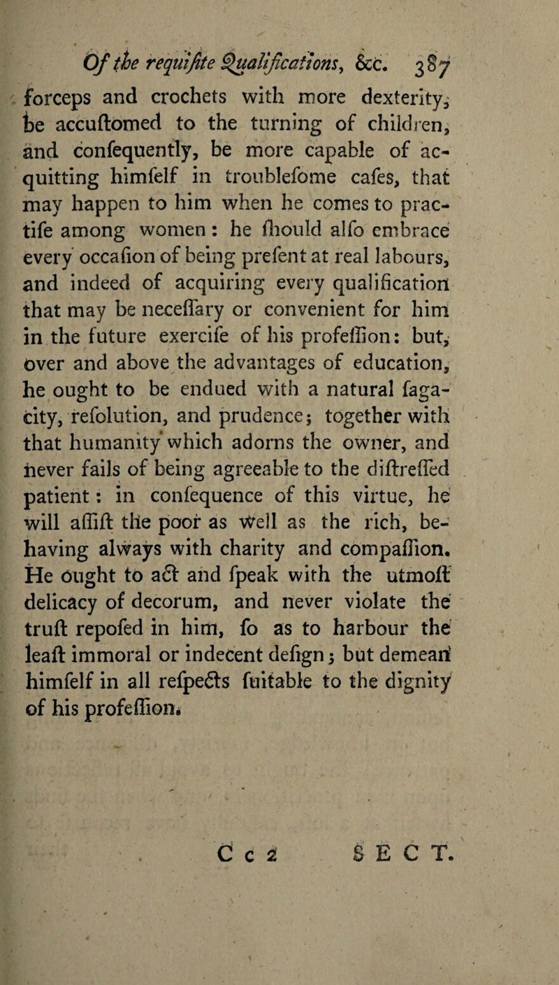 forceps and crochets with more dexterity, be accuftomed to the turning of children, and confequently, be more capable of ac¬ quitting himfelf in troublefome cafes, that may happen to him when he comes to prac- tife among women: he ffiould alfo embrace every occafion of being prefent at real labours, and indeed of acquiring every qualification that may be neceffary or convenient for him in the future exercife of his profeffion: but, over and above the advantages of education, he ought to be endued with a natural faga- city, refolution, and prudence; together with that humanity which adorns the owner, and never fails of being agreeable to the diftrefied patient: in confequence of this virtue, he will affift the poof as Well as the rich, be¬ having always with charity and compaflion. He Ought to a£f and fpeak with the utmoft delicacy of decorum, and never violate the truft repofed in him, fo as to harbour the lead immoral or indecent defign; but demeari himfelf in all refpedts fuitable to the dignity of his profeffion. 0 c 2 SECT.
