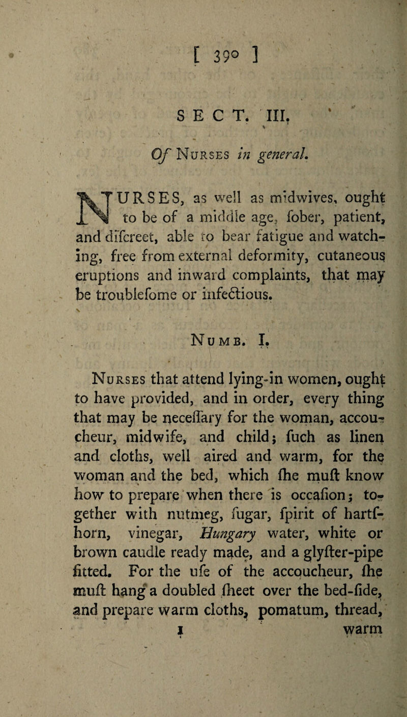 [ 39° ] SECT. III. Of Nurses in general. NTURSES, as well as rrrdwives, ought _ to be of a middle age, fober, patient, and difcreet, able ro bear fatigue and watch¬ ing, free from external deformity, cutaneous eruptions and inward complaints, that may be troublefome or infectious. Numb. L Nurses that attend lying-in women, ought to have provided, and in order, every thing that may be neceffary for the woman, accou¬ cheur, midwife, and child; fuch as linen t \ ' * 9 and cloths, well aired and warm, for the woman and the bed, which fhe muft know * % how to prepare when there is occafion; to¬ gether with nutmeg, fugar, fpirit of hartf- horn, vinegar, Hungary water, white or brown caudle ready made, and a glyfter-pipe fitted. For the ufe of the accoucheur, fhe muft hang a doubled fheet over the bed-fide, and prepare warm cloths, pomatum, thread, i warm » *