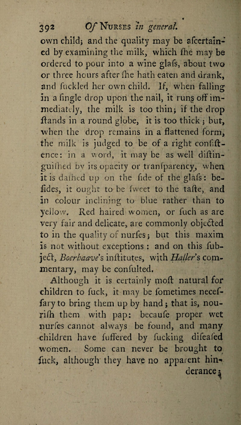 own child; and the quality may be afcertain- ed by examining the milk, which fhe may be ordered to pour into a wine glafs, about two or three hours after fhe hath eaten and drank, and fuckled her own child. If, when falling in a Angle drop upon the nail, it runs off im¬ mediately, the milk is too thin; if the drop ftands in a round globe, it is too thick ; but, when the drop remains in a flattened form, the milk is judged to be of a right confid¬ ence: in a word, it may be as well diftin- guifhed bv its opacity or tranfparency, when it is dafhed up on the fide of the glafs: bo¬ lides, it ought to be fweet to the tafte, and in colour inclining to blue rather than to yellow. Red haired women, or fuch as are very fair and delicate, are commonly obj^dted to in the quality of nurfes; but this maxim is not without exceptions : and on this fub- jedl, Boerhaaves inftitutes, with Hallers com¬ mentary, may be confulted. Although it is certainly mod natural for children to fuck, it may be fometimes necef- faryto bring them up by hand; that is, nou- rifh them with pap: becaufe proper wet nurfes cannot always be found, and many children have differed by fucking difeafed women. Some can never be brought to fuck, although they have no apparent him* derance^