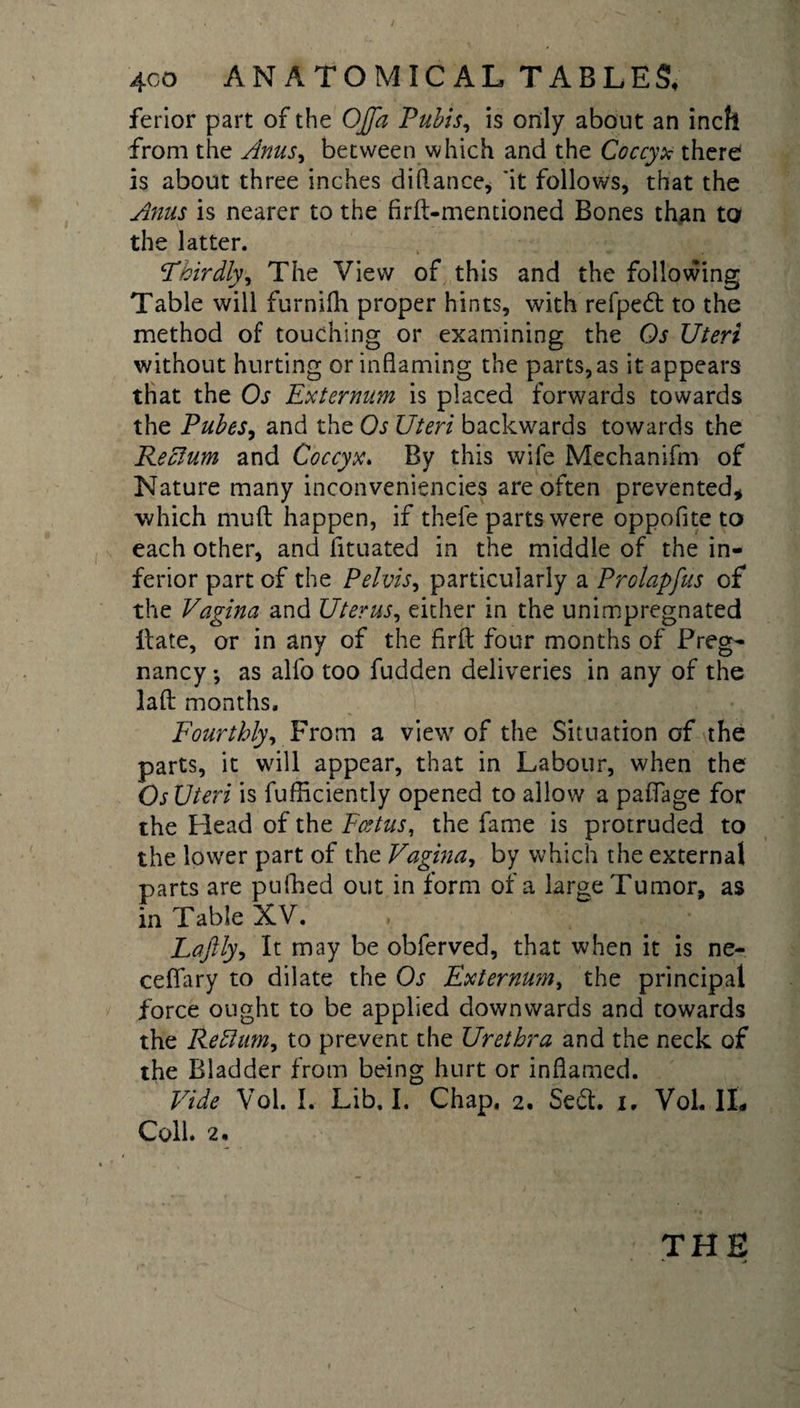 ferior part of the OJfa Pubis, is only about an inch from the Anus^ between which and the Coccyx there is about three inches didance, *it follows, that the Anus is nearer to the frit-mentioned Bones than to the latter. Phirdly, The View of this and the following Table will furnifli proper hints, with refpe£t to the method of touching or examining the Os Uteri without hurting or inflaming the parts, as it appears that the Os Externum is placed forwards towards the Pubes, and the Os Uteri backwards towards the Rectum and Coccyx. By this wife Mechanifm of Nature many inconveniencies are often prevented* which mud happen, if thefe parts were oppofite to each other, and fituated in the middle of the in¬ ferior part of the Pelvis, particularly a Prolapfus of the Vagina and Uterus, either in the unimpregnated Hate, or in any of the fird four months of Preg¬ nancy ; as alfo too fudden deliveries in any of the lad months. Fourthly, From a view of the Situation of the parts, it will appear, that in Labour, when the Os Uteri is fufliciently opened to allow a paflage for the Head of the Foetus, the fame is protruded to the lower part of the Vagina, by which the external parts are pufhed out in form of a large Tumor, as in Table XV. , Laftly, It may be obferved, that when it is ne- ceflary to dilate the Os Externum, the principal force ought to be applied downwards and towards the Reflum, to prevent the Urethra and the neck of the Bladder from being hurt or inflamed. Vide Vol. I. Lib. I. Chap, 2. $e&amp;. 1, Vol. IL Coll. 2.