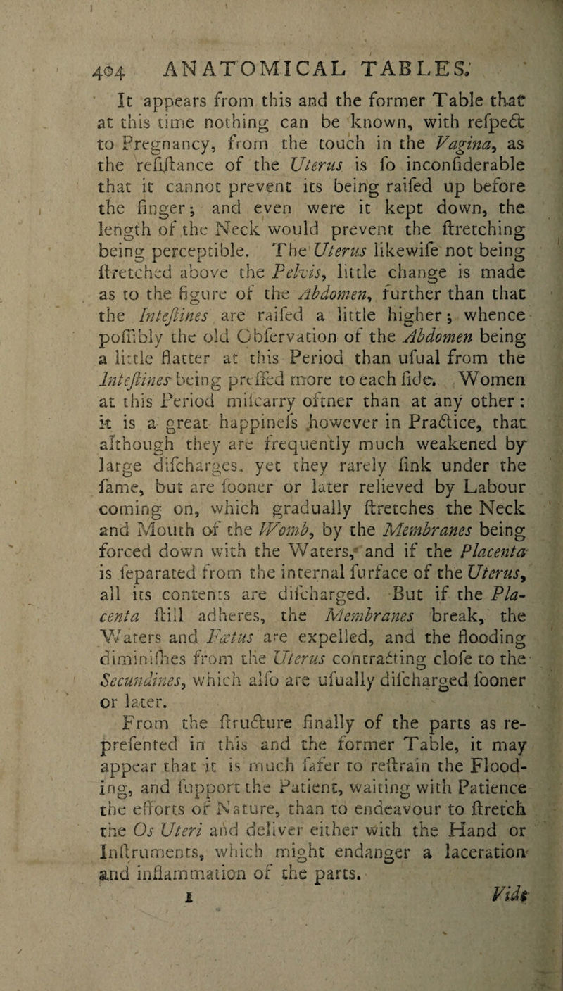 It appears from this and the former Table that at this time nothing can be known, with refpebt to Pregnancy, from the touch in the Vagina, as the re flit a nee of the Uterus is fo inconflderable that it cannot prevent its being raifed up before the linger; and even were it kept down, the length of the Neck would prevent the ftretching being perceptible. The Uterus likewife not being ftretched above the Pelvis, little change is made as to the figure of the Abdomen, further than that the Inteftines are raifed a little higher-, whence pofiibly the old Obfervation of the .Abdomen being a little flatter at this Period than ufual from the Inteftines being prcfFed more to each fide. Women at this Period mifearry oftner than at any other : k is a great happinefs .however in Pradice, that although they are frequently much weakened bjr large difeharges. yet they rarely fink under the fame, but are fooner or later relieved by Labour coming on, which gradually flretches the Neck and Mouth of the Womb, by the Membranes being forced down with the Waters,- and if the Placenta is feparated from the internal furface of the Uterus, all its contents are difeharged. But if the Pla¬ centa Hill adheres, the Membranes break, the Waters and Foetus are expelled, and the flooding diminiflies from the Uterus contracting clofe to the Secundines, which alio are ufually dilcharged fooner cr later. From the ftruclure finally of the parts as re- prefented in this and the former Table, it may appear that it is much fafer to refbrain the Flood¬ ing, and fupport the Patient, waiting with Patience the efforts of Nature, than to endeavour to ftretch the Os Uteri and deliver either with the Hand or Inflruments, which might endanger a laceration and inflammation of the parts. i Vuk