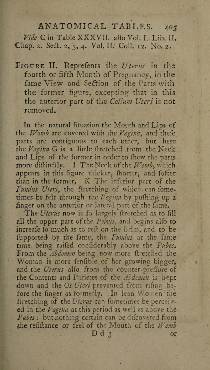Vide C in Table XXXVII. alfo Vol. I. Lib. II. Chap. 2. Sedt. 2, 3, 4. Vol. II. Coll. 12. No. 2. Figure II. Reprefents the Uterus in the fourth or fifth Month of Pregnancy, in the fame View and Sedlion of the Parts with the former figure, excepting that in this the anterior part of the Collum Uteri is not removed. In the natural fituation the Mouth and Lips of the Womb are covered with the Vagina, and thefe parts are contiguous to each other, but here the Vagina G is a little ftretched from the Neck and Lips of the former in order to (hew the parts more diftin&amp;Iy. I The Neck of the Womb, which appears in this figure thicker, fhorter, and fofter than in the former. K The inferior part of the Fundus Uteri, the ftretching of which can fome- times be felt through the Vagina by pufHing up a finger on the anterior or lateral part of the fame. The Uterus now is fo largely ftretched as to fill all the upper part of the Pelvis, and begins alfo to increafe lo much as to reft on the Brim, and to be fupported by the fame, the Fundus at the fame time, being raifed confiderably above the Pubes. From the Abdomen being now more ftretched the Woman is more fenfible of her growing bigger, and the Uterus alfo from the counter-prefTure of the Contents and Parietes of the Abdomen is kept down and the Os Uteri prevented from riling be¬ fore the finger as formerly. In lean Women the ftretching of the Uterus can fometimes be perceiv¬ ed in the Vagina at this period as well as above the Tubes : but nothing certain can be difcove'red from the refiftance or feel of the Mouth of the Womb