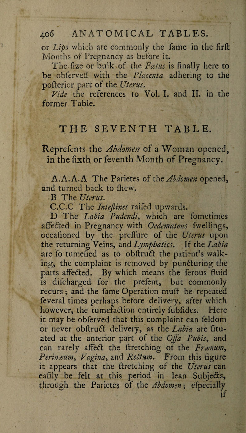 or Lips which are commonly the fame in the firft Months of Pregnancy as before it. TheTize or bulk of the Foetus is finally here to be obferved with the Placenta adhering to the pofterior part of the Uterus. Vide the references to Vol. I. and II. in the former Table. THE SEVENTH TABLE. Reprefents the Abdomen of a Woman opened, in the fixth or feventh Month of Pregnancy. A. A. A. A The Parietes of tht Abdomen opened, and turned back to fhew. B The Uterus. C.C.C The Inteftines raifed upwards. D The Labia Pudendi, which are foinetimes affedted in Pregnancy with Oedematous fwellings, cccafioned by the prelfure of the Uterus upon the returning Veins, and Lymphatics. If the Labia are fo tumefied as to obftrudt the patient’s walk¬ ing, the complaint is removed by pundturing the parts affedted. By which means the ferous fluid is difcharged for the prefent, but commonly recurs; and the fame Operation mud be repeated feveral times perhaps before delivery, after which however, the tumefadlion entirely fubfides. Here it may be obferved that this complaint can feldom or never obftrudt delivery, as the Labia are fitu- ated at the anterior part of the OJfa Pubis, and can rarely affect the ftretching of the Fr^num^ Perinteum^ Vagina, and Return. From this figure it appears that the ftretching of the Uterus can eafily be felt at this period in lean Subjedls, through the Parietes of the Abdomen; efpecially