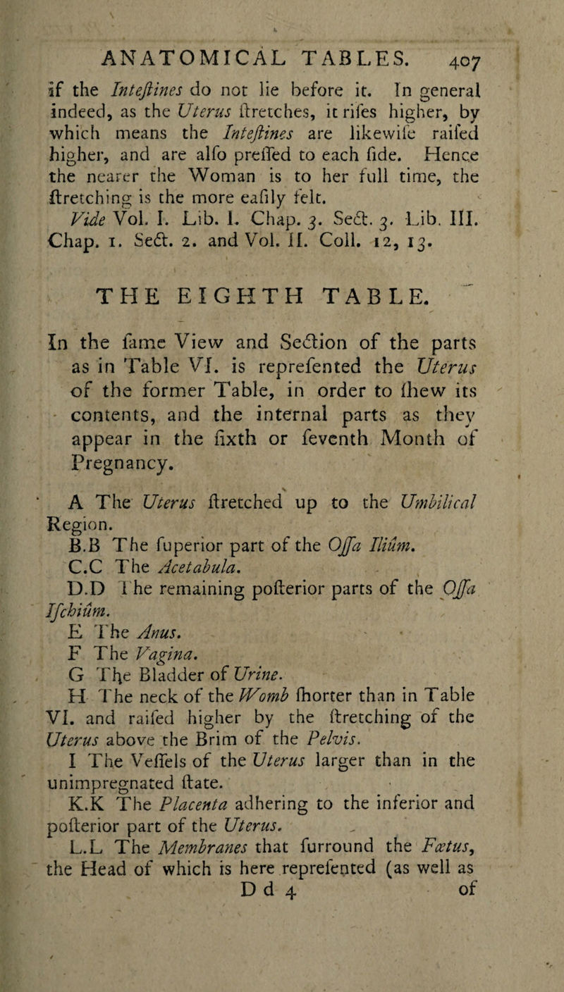 if the Inteftines do not lie before it. In general indeed, as the Uterus (Letches, it riles higher, by which means the Inteftines are likewife railed higher, and are alfo preffed to each fide. Hence the nearer the Woman is to her full time, the Itretching is the more eafily felt. Vide Vol. I. Lib. L Chap. 3. Sedt. 3. Lib. III. Chap. 1. Sedt. 2. and Vol. II. Coll. 12, 13. % THE EIGHTH TABLE. In the lame View and Sedtion of the parts as in Table VI. is reprefented the Uterus of the former Table, in order to (hew its contents, and the internal parts as they appear in the fixth or feventh Month of Pregnancy. A The Uterus ft retched up to the Umbilical Region. B. B The fuperior part of the OJfa Ilium. C. C The Ace tabula. D. D The remaining polterior parts of the OJfta Ifchium. E The Anus. F The Vagina. G The Bladder of Urine. H The neck of the Womb fhorter than in Table VI. and railed higher by the ftretching of the Uterus above the Brim of the Pelvis. I The Veffels of the Uterus larger than in the unimpregnated (late. K. K The Placenta adhering to the inferior and pofterior part of the Uterus. L. L The Membranes that furround the Foetus, the Head of which is here reprefented (as well as D d 4 of