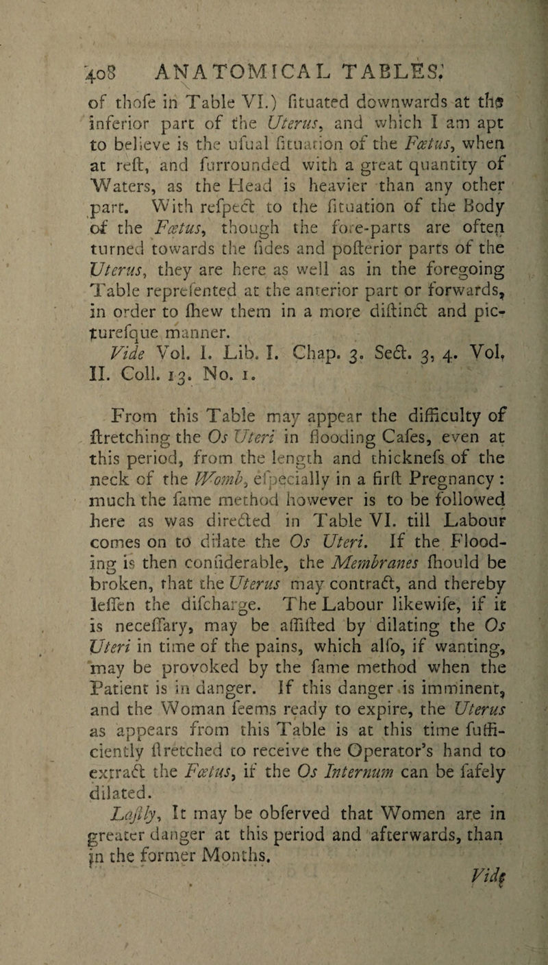 of thofe in Table VI.) fituated downwards at tli{5 inferior part of the Uterus, and which I am apt to believe is the ufual htuation of the Foetus, when at reft, and furrounded with a great quantity of Waters, as the Head is heavier than any other part. With refpect to the fituation of the Body of the Foetus, though the fore-parts are often turned towards the (ides and pofterior parts of the Uterus, they are here as well as in the foregoing Table reprefented at the anterior part or forwards, in order to fhew them in a more diftindt and pic- turefque manner. Vide Vol. 1. Lib. I. Chap. 3„ Sedt. 3, 4. Vol, II. Coll. 13. No. 1. From this Table may appear the difficulty of ftretching the Os Uteri in hooding Cafes, even at this period, from the length and thicknefs of the neck of the Womb, especially in a firft Pregnancy : much the fame method however is to be followed here as was diredted in Table VI. till Labour comes on to dilate the Os Uteri. If the Flood¬ ing is then confiderable, the Membranes ftiould be broken, that the Uterus may contradt, and thereby lefien the difcharge. The Labour likewife, if it is neceffary, may be affifted by dilating the Os Uteri in time of the pains, which all'o, if wanting, may be provoked by the fame method when the Patient is in danger. If this danger is imminent, and the Woman feems ready to expire, the Uterus as appears from this Table is at this time fuffi- ciently fretched to receive the Operator’s hand to extradl the Foetus, if the Os Internum can be lafely dilated. Lajily, It may be obferved that Women are in greater danger at this period and afterwards, than in the former Months. M
