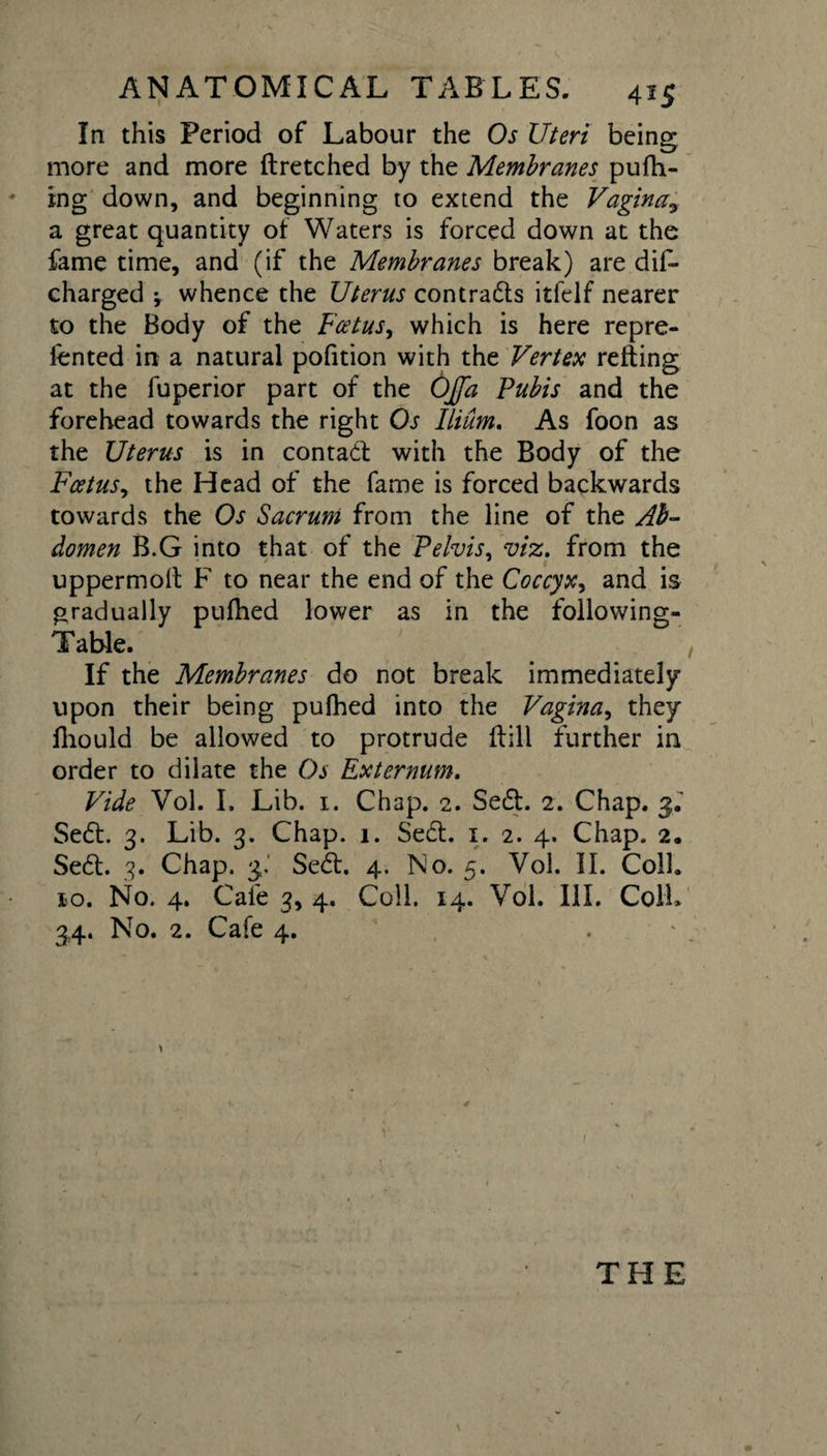 In this Period of Labour the Os Uteri being more and more ftretched by the Membranes pufh- ing down, and beginning to extend the Vaginay a great quantity of Waters is forced down at the fame time, and (if the Membranes break) are diL charged ^ whence the Uterus contracts itfelf nearer to the Body of the Foetus, which is here repre¬ sented in a natural pofition with the Vertex retting at the fuperior part of the 0£d Pubis and the forehead towards the right Os Ilium. As foon as the Uterus is in contact with the Body of the Foetus, the Head of the fame is forced backwards towards the Os Sacrum from the line of the Ab¬ domen B.G into that of the Pelvis, viz. from the uppermolt F to near the end of the Coccyx, and is gradually pufhed lower as in the following- Table. If the Membranes do not break immediately upon their being pufhed into the Vagina, they fhould be allowed to protrude flill further in order to dilate the Os Externum. Vide Vol. I. Lib. 1. Chap. 2. Se£t. 2. Chap. 3. Se£t. 3. Lib. 3. Chap. 1. Se£t. 1. 2. 4. Chap. 2, Se&lt;5t. 3. Chap. 3. Se£t, 4. No. 5. Vol. II. Coll. 10. No. 4. Cale 3, 4. Coll. 14. Vol. III. Coll* 34. No. 2. Cafe 4. THE