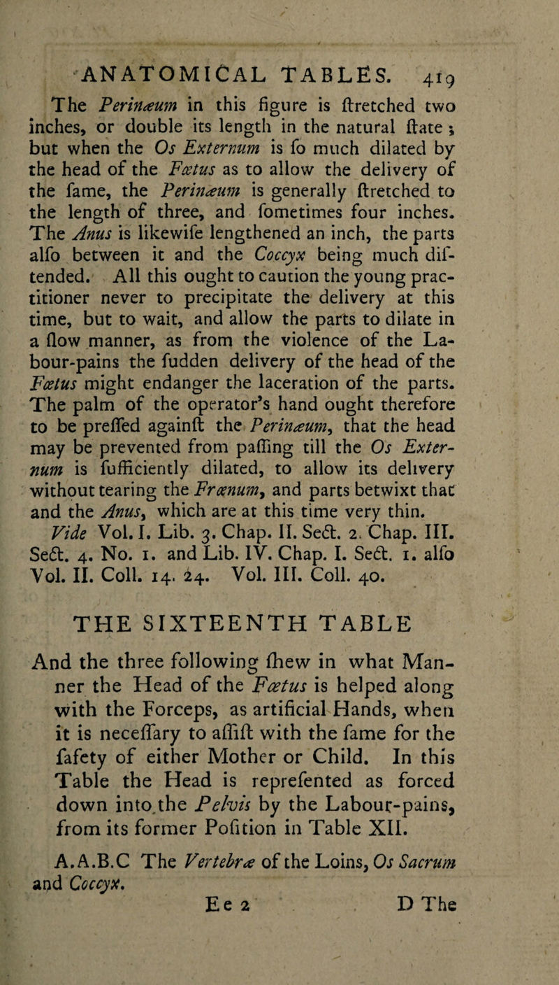 The Perinaum in this figure is ftretched two inches, or double its length in the natural ftate ; but when the Os Externum is fo much dilated by the head of the Foetus as to allow the delivery of the fame, the Perineum is generally ftretched to the length of three, and fometimes four inches. The Anus is likewife lengthened an inch, the parts alfo between it and the Coccyx being much dis¬ tended. All this ought to caution the young prac¬ titioner never to precipitate the delivery at this time, but to wait, and allow the parts to dilate in a flow manner, as from the violence of the La¬ bour-pains the fudden delivery of the head of the Foetus might endanger the laceration of the parts. The palm of the operator’s hand ought therefore to be prefled againft the Perineum, that the head may be prevented from pafting till the Os Exter¬ num is fufiiciently dilated, to allow its delivery without tearing the Froenumy and parts betwixt that and the Anus&gt; which are at this time very thin. Vide Vol. I. Lib. 3. Chap. II. Sed. 2. Chap. III. Sed. 4. No. 1. and Lib. IV. Chap. I. Sed. 1. alfo Vol. II. Coll. 14. 24. Vol. III. Coll. 40. THE SIXTEENTH TABLE And the three following flhew in what Man¬ ner the Head of the Foetus is helped along with the Forceps, as artificial Hands, when it is neceflary to affift with the fame for the fafety of either Mother or Child. In this Table the Head is reprefented as forced down into the Pelvis by the Labour-pains, from its former Pofition in Table XII. A.A.B.C The Vertebra of the Loins, Os Sacrum apd Coccyx. Ee 2 D The