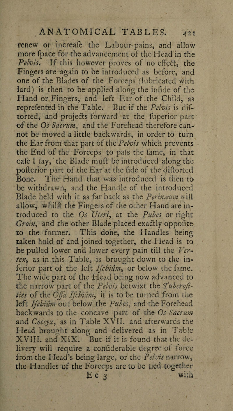 renew or increafe the Labour-pains, and allow more fpace for the advancement of the Head in the Pelvis. If this however proves of no effed, the Fingers are again to be introduced as before, and one of the Blades of the Forceps (lubricated with lard) is then to be applied along the infide of the Hand or Fingers, and left Ear of the Child, as reprefented in the Table. But if the Pelvis is dis¬ torted, and projects forward at the Superior part of the Os Sacrum, and the Forehead therefore can¬ not be moved a little backwards, in order to turn the Ear from that part of the Pelvis which prevents the End of the Forceps to pals the fame, in that cafe 1 fay, the Blade muft be introduced along the pofterior part of the Ear at the fide of the diftorted Bone. The Hand that was introduced is then to be withdrawn, and the Handle of the introduced Blade held with it as far back as the Perineum ‘HIl allow, whilft the Fingers of the other Hand are in¬ troduced to the Os Uteri, at the Pubes or right Groin, and the other Blade placed exactly oppofite^ to the former. This done, the Handles being taken hold of and joined together, the Head is to be pulled lower and lower every pain till the Ver- in this Table, is brought down to the in¬ ferior part of the left Ifchium, or below the fame. The wide part of the Head being now advanced to the narrow part of the Pelvis betwixt the Puberofi- ties of the OJfa Ifchium, it is to be turned from the left Ifchium out below the Pubes, and the Forehead backwards to the concave part of the Os Sacrum and Coccyx, as in Table XVII. and afterwards the Head brought along and delivered as in Table XVIII. and XIX. But if it is found that the de¬ livery will require a confiderable degree of force from the Head’s being large, or the Pelvis narrow, the Handles of the Forceps are to be tied together He 3 , with