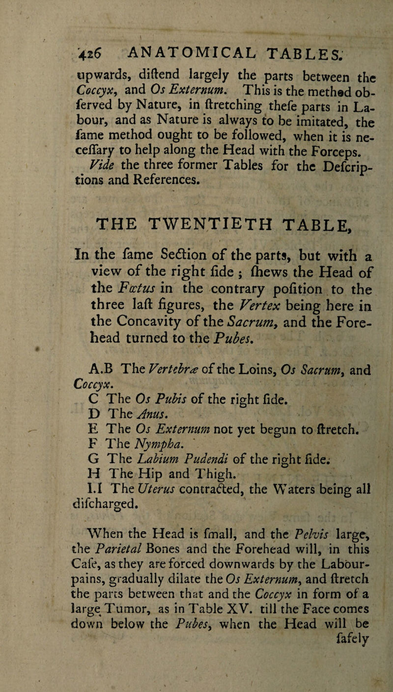 upwards, diftend largely the parts between the Coccyx, and Os Externum. This is the methed ob- ferved by Nature, in ftretching thefe parts in La¬ bour, and as Nature is always to be imitated, the fame method ought to be followed, when it is ne- ceflary to help along the Head with the Forceps. Vide the three former Tables for the Defcrip- tions and References. THE TWENTIETH TABLE, In the fame Sedtion of the parts, but with a view of the right fide ; (hews the Head of the Foetus in the contrary pofition to the three laft figures, the Vertex being here in the Concavity of the Sacrum, and the Fore¬ head turned to the Pubes. A.B The Vertebra of the Loins, Os Sacrum, and Coccyx. C The Os Pubis of the right fide. D The Anus. E The Os Externum not yet begun to ftretch. F The Nympha. G The Labium Pudendi of the right fide. H The Hip and Thigh. 1.1 The Uterus contracted, the Waters being all difeharged. When the Head is final], and the Pelvis large, the Parietal Bones and the Forehead will, in this Cafe, as they are forced downwards by the Labour- pains, gradually dilate theOj Externum, and ftretch the parts between that and the Coccyx in form of a large Tumor, as in Table XV. till the Face comes down below the Pubes&gt; when the Head will be fafely