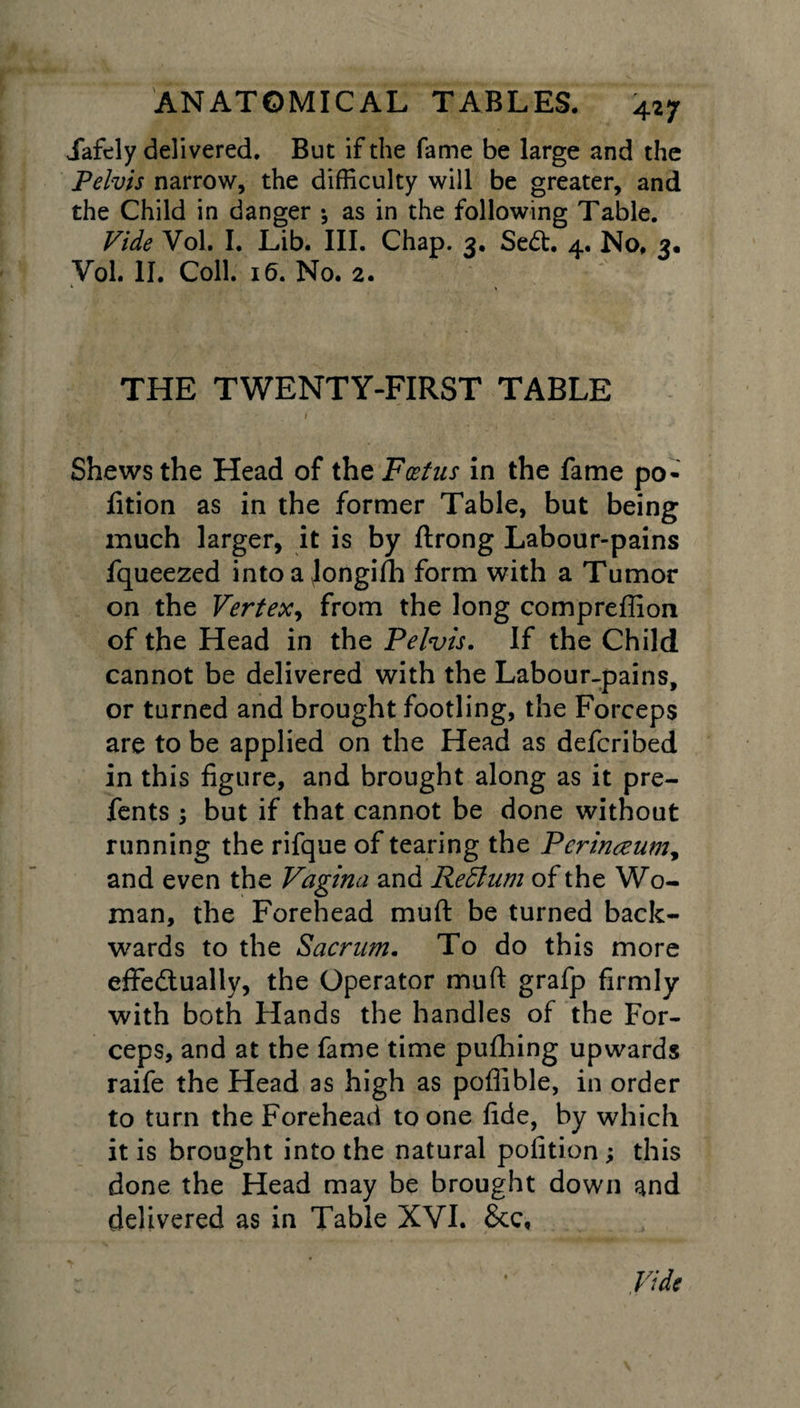 427 Jafely delivered. But if the fame be large and the Pelvis narrow, the difficulty will be greater, and the Child in danger •, as in the following Table. Vide Vol. I. Lib. III. Chap. 3. SeCt. 4. No. 3. Vol. II. Coll. 16. No. 2. THE TWENTY-FIRST TABLE Shews the Head of the Foetus in the fame po¬ rtion as in the former Table, but being much larger, it is by ftrong Labour-pains fqueezed intoa Jongidi form with a Tumor on the Vertex, from the long compreffion of the Head in the Pelvis. If the Child cannot be delivered with the Labour-pains, or turned and brought footling, the Forceps are to be applied on the Head as defcribed in this figure, and brought along as it pre- fents; but if that cannot be done without running the rifque of tearing the Perineum, and even the Vagina and Re Plum of the Wo¬ man, the Forehead muft be turned back¬ wards to the Sacrum. To do this more effectually, the Operator muft grafp firmly with both Hands the handles of the For¬ ceps, and at the fame time pufhing upwards raife the Head as high as poflible, in order to turn the Forehead to one fide, by which it is brought into the natural polition ; this done the Head may be brought down and delivered as in Table XVI. £cc, Vide