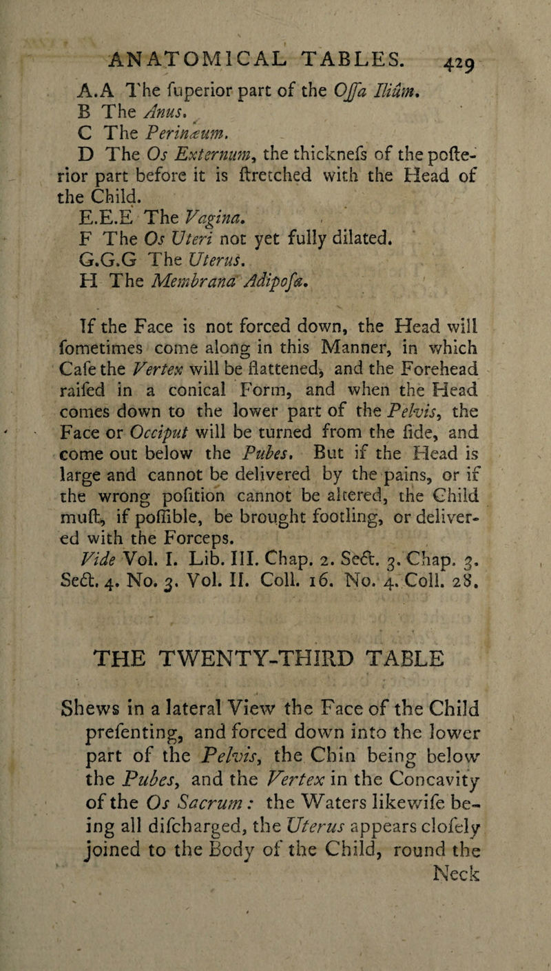 A. A The fuperior part of the OJfa Ilium. B The Anus. C The Perineum. D The Os Externum, the thicknefs of thepofte- rior part before it is ftretched with the Head of the Child. E.E.E The Vagina. F The Os Uteri not yet fully dilated. G.G.G The Uterus. H The Membrand Atdipofa. If the Face is not forced down, the Head will fometimes come along in this Manner, in which Cafe the Vertex will be flattened, and the Forehead raifed in a conical Form, and when the Head conies down to the lower part of the Pelvis, the Face or Occiput will be turned from the fide, and come out below the Pubes. But if the Head is large and cannot be delivered by the pains, or if the wrong pofition cannot be altered, the Child muft, if pofiible, be brought footling, or deliver¬ ed with the Forceps. Vide Vol. I. Lib. III. Chap. 2. Se&lt;5t. 3. Chap. 3. Se£h 4. No. 3. Vol. II. Coll. 16. No. 4. Coll. 28. THE TWENTY-THIRD TABLE , , ,1. • \f . / Shews in a lateral View the Face of the Child prefenting, and forced down into the lower part of the Pelvis, the Chin being below” the Pubes, and the Vertex in the Concavity of the Os Sacrum: the Waters like wife be¬ ing all difcbarged, the Uterus appears clofely joined to the Body of the Child, round the Neck
