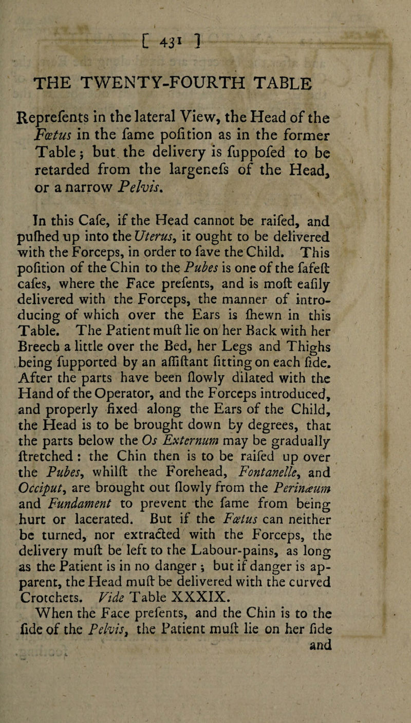 [ 4ji ] THE TWENTY-FOURTH TABLE Reprefents in the lateral View, the Head of the Foetus in the fame pofition as in the former Table; but the delivery is fuppofed to be retarded from the largenefs of the Head, or a narrow Pelvis. In this Cafe, if the Head cannot be raifed, and pufhed up into the Uterus, it ought to be delivered with the Forceps, in order to fave the Child. This pofition of the Chin to the Pubes is one of the fafeft cafes, where the Face prefents, and is moft eafily delivered with the Forceps, the manner of intro¬ ducing of which over the Ears is fhewn in this Table. The Patient muft lie on her Back with her Breech a little over the Bed, her Legs and Thighs being fupported by an aftiftant fitting on each fide. After the parts have been fiowly dilated with the Hand of the Operator, and the Forceps introduced, and properly fixed along the Ears of the Child, the Head is to be brought down by degrees, that the parts below the Os Externum may be gradually ftretched : the Chin then is to be raifed up over the Pubes, whilft the Forehead, Fontanelle, and Occiput, are brought out fiowly from the Perinaum and Fundament to prevent the fame from being hurt or lacerated. But if the Foetus can neither be turned, nor extracted with the Forceps, the delivery muft be left to the Labour-pains, as long as the Patient is in no danger but if danger is ap¬ parent, the Head muft be delivered with the curved Crotchets. Vide Table XXXIX. When the Face prefents, and the Chin is to the fide of the Pelvis} the Patient muft lie on her fide and