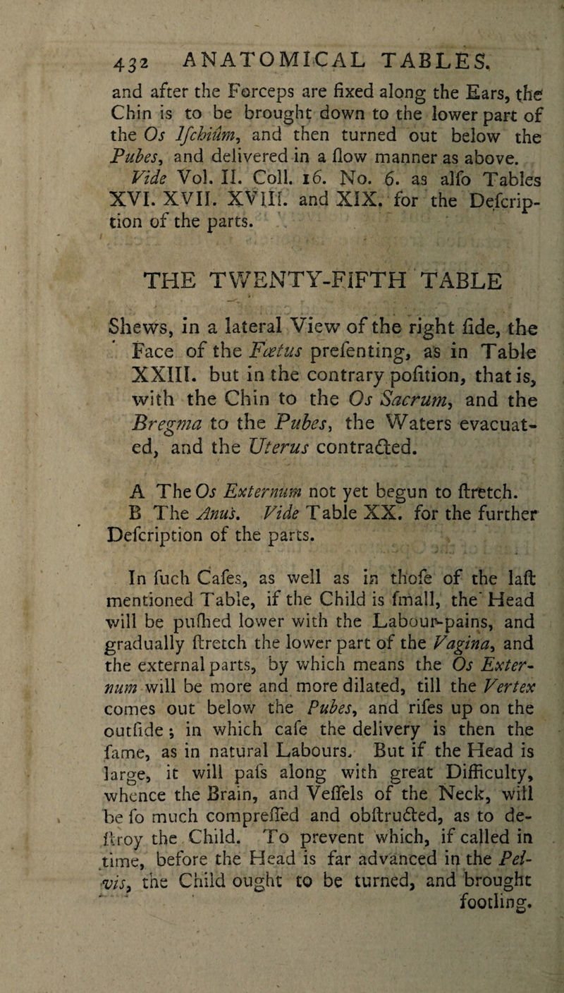 and after the Forceps are fixed along the Ears, the Chin is to be brought down to the lower part of the Os Ifchium, and then turned out below the Pubes, and delivered in a flow manner as above. Vide Vol. II. Coll. 16. No. 6. as alfo Tables XVI. XVII. XVIII. and XIX. for the Defcrip- tion of the parts. THE TWENTY-FIFTH TABLE Shews, in a lateral View of the right fide, the Face of the Feet us prefen ting, as in Table XXIII. but in the contrary pofition, that is, with the Chin to the Os Sacrum, and the Bregma to the Pubes, the Waters evacuat¬ ed, and the Uterus contracted. A TheCb Externum not yet begun to ftretch. B The Anus. Vide Table XX. for the further Defcription of the parts. In fuch Cafes, as well as in thofe of the laft mentioned Table, if the Child is fmall, the' Head will be puffied lower with the Laboun-pains, and gradually ftretch the lower part of the Vagina, and the external parts, by which means the Os Exter¬ num will be more and more dilated, till the Vertex comes out below the Pubes, and rifes up on the outfide ; in which cafe the delivery is then the fame, as in natural Labours. But if the Head is large, it will pafs along with great Difficulty, whence the Brain, and Veffels of the Neck, will be lb much comprefied and obftrudled, as to de- firoy the Child. To prevent which, if called in time, before the Head is far advanced in the Pei- visy the Child ought to be turned, and brought footling.