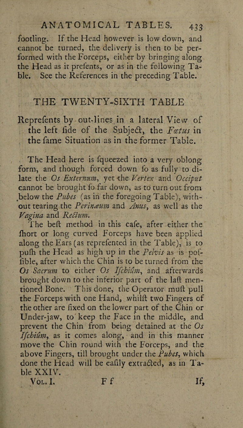 footling. If the Head however is low down, and cannot be turned, the delivery is then to be per¬ formed with the Forceps, either by bringing along the Head as it prelents, or as in the following Ta¬ ble. See the References in the preceding Table. THE TWENTY-SIXTH TABLE Reprefents by out-lines in a lateral View of the left fide of the Subject, the Foetus in the fame Situation as in the former Table. The Head here is fqueezed into a very oblong form, and though forced down fo as fully to di¬ late the Oj Externum, yet -the Vertex and Occiput cannot be brought fo far down, as to turn out from .below the Pubes (as in the foregoing Table), with¬ out tearing the Perineum and Anusy as well as the Vagina and Return. The beft method in this cafe, after-either the ihort or long curved Forceps have been applied along the Ears (as reprefented in the Table), is to puih the Head as high up in the Pelvis as is pof- fible, after which the Chin is to be turned from the Os Sacrum to either Os Ifchium, and afterwards brought down to the inferior part of the laft men¬ tioned Bone. This done, the Operator mull pull the Forceps with one Hand, whillt two Fingers of the other are fixed on the lower part of the Chin or Under-jaw, to keep the Face in the middle, and prevent the Chin from being detained at the Os Ifchium, as it comes along, and in this manner move the Chin round with the Forceps, and the above Fingers, till brought under the Pubes, which done the Head will be eafily extradled, as in Ta¬ ble XXIV. Vol. I. Ff