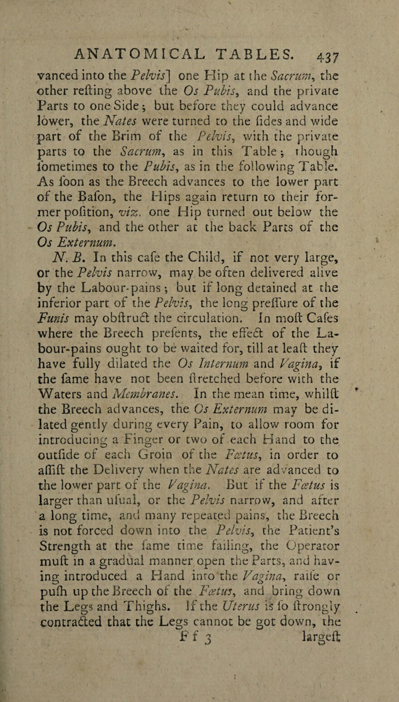 vanced into the Pelvis] one Hip at the Sacrum, the other refting above the Os Pubis, and the private Parts to one Side; but before they could advance lower, the Nates were turned to the Tides and wide part of the Brim of the Pelvis, with the private parts to the Sacrum, as in this Table * though iometimes to the Pubis, as in the following Table. As foon as the Breech advances to the lower part of the Bafon, the Hips again return to their for- mer pofition, viz. one Hip turned out below the Os Pubis, and the other at the back Parts of the Os Externum. N. B. In this cafe the Child, if not very large, or the Pelvis narrow, may be often delivered alive by the Labour-pains •, but if long detained at the inferior part of the Pelvis, the long prelfure of the Funis may obftrud the circulation. In molt Cafes where the Breech prefents, the effect of the La¬ bour-pains ought to be waited for, till at lead they have fully dilated the Os Internum and Vagina, if the fame have not been 11 retched before with the Waters and Membranes. In the mean time, whillt the Breech advances, the Os Externum may be di¬ lated gently during every Fain, to allow room for introducing a Finger or two of each Hand to the outfide cf each Groin of the Foetus, in order to affift the Delivery when the Nates are advanced to the lower part of the Vagina. But if the Foetus is larger than ulual, or the Pelvis narrow, and after a long time, and many repeated pains, the Breech is not forced down into the Pelvis, the Patient’s Strength at the fame time failing, the Operator muff in a gradual manner open the Parts, and hav¬ ing introduced a Hand into the Vagina, raife or pufh up the Breech of the Foetus, and bring down the Legs and Thighs, if the Uterus is io Ilrongly contraded that the Legs cannot be got down, the F f 3 largeft