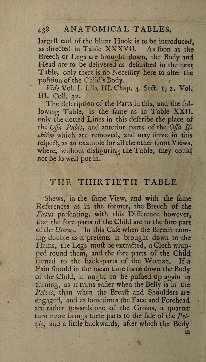 larged end of the blunt Hook is to be introduced* as direded in Table XXXVII. As foon as the Breech or Legs are brought down, the Body and Head are to be delivered as defcribed in the next Table, only there is no Neceffity here to alter the pofition of the Child’s Body. Vide Vol. I. Lib. III. Chap. 4. Sed. 1,2. Vol. HI. Coll. 32. The defcription of the Parts in this, and the fol¬ lowing Table, is the fame as in Table XXII. only the dotted Lines in this defcribe the place of the Ojfa Pubis, and anterior parts of the Offa If- chium which are removed, and may ferve in this refped, as an example for all the other front Views, where, without disfiguring the Table, they could not be fo well put in. THE THIRTIETH TABLE Shews, in the fame View, and with the fame References as in the former, the Breech of the Foetus prefenting, with this Difference however, that the fore-parts of the Child are to the fore-part of the Uterus. In this Cafe when the Breech com¬ ing double as it prefents is brought down to the Hams, the Legs mud be extraded, a Cloth wrap¬ ped round them, and the fore-parts of the Child turned to the back-parts of the Woman. If a Pain fhould in the mean time force down the Body of the Child, it ought to be pufhed up again in turning, as it turns eafier when the Belly is in the Pelvis, than when the Bread and Shoulders are engaged, and as fometimes the Face and Forehead ’• are rather towards one of the Groins, a quarter turn more brings thefe parts to the fide of the Pel- vis, and a little backwards, after which the Body is