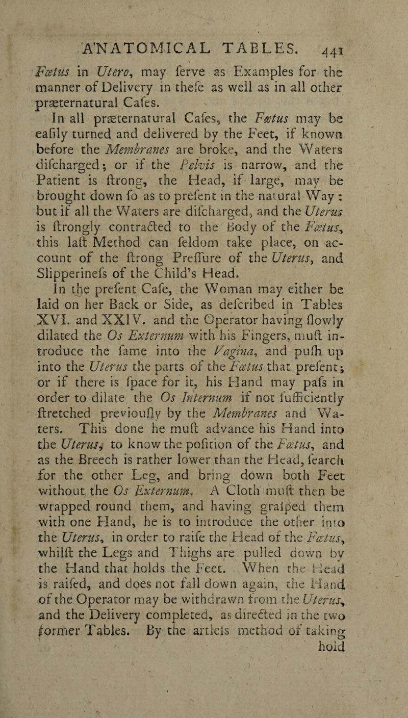 A'N ATOMIC A L TABLES. 44t •* \ Fcetus in Utero, may ferve as Examples for the manner of Delivery in thefe as well as in all other preternatural Cafes. In all preternatural Cafes, the Fcetus may be eafily turned and delivered by the Feet, if known before the Membranes are broke, and the Waters difcharged; or if the Pelvis is narrow, and the Patient is ftrong, the Head, if large, may be brought down fo as to prefent in the natural Way : but if all the Waters are difcharged, and the Uterus is ftrong]y contracted to the Body of the Foetus, this laft Method can feldom take place, on ac¬ count of the ftrong Prefiure of the Uterus, and Slipperinefs of the Child’s Head. in the prefent Cafe, the Woman may either be laid on her Back or Side, as defcribed in Tables XVI. and XXIV. and the Operator having {lowly dilated the Os Externum with his Fingers, muft in¬ troduce the fame into the Vagina, and pufh up into the Uterus the parts of the Fcetus that prefent; or if there is fpace for it, his Hand may pafs in order to dilate the Os Internum if not fufficiently ftretched previoufly by the Membranes and Wa¬ ters. This done he muft advance his Hand into the Uterus, to know the pofition of the Fcetus, and as the Breech is rather lower than the Head, fearch for the other Leg, and bring down both Feet without the Os Externum. A Cloth muft then be wrapped round them, and having graiped them with one Eland, he is to introduce the other into the Uterus, in order to raife the Head of the Fcetus, whilft the Legs and Thighs are pulled down by the Hand that holds the Feet. When the Head is raifed, and does not fall down again, the Hand of the Operator may be withdrawn from the Uterus, and the Delivery completed, as directed in the two former Tables. By the artleis method of taking hold