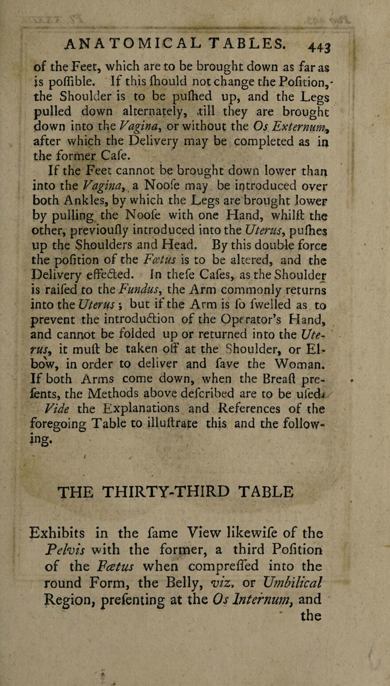 of the Feet, which are to be brought down as far as is poflible. If this fhould not change the Pofition,' the Shoulder is to be pufhed up, and the Legs pulled down alternately, till they are brought down into the Vagina, or without the Os Externum, after which the Delivery may be completed as in the former Cafe. If the Feet cannot be brought down lower than into the Vagina, a Noofe may be introduced over both Ankles, by which the Legs are brought lower by pulling the Nool'e with one Hand, whilft the other, previoufly introduced into the Uterus, pulhes up the Shoulders and Head. By this double force the pofition of the Fcetus is to be altered, and the Delivery effe&amp;ed. In thefe Cafes, as the Shoulder is raifed to the Fundus, the Arm commonly returns into the Uterus ; but if the Arm is fo fwelled as to prevent the introduction of the Operator’s Hand, and cannot be folded up or returned into the Ute¬ rus, it muft be taken off at the Shoulder, or El¬ bow, in order to deliver and fave the Woman. If both Arms come down, when the Bread pre- lents, the Methods above defcribed are to be ufed^ Vide the Explanations and References of the foregoing Table to illuftrate this and the follow¬ ing. ' \ * r THE THIRTY-THIRD TABLE Exhibits in the fame View likewife of the Pelvis with the former, a third Pofition of the Fcetus when comprefled into the round Form, the Belly, viz, or Umbilical Region, prefenting at the Os Internum, and the