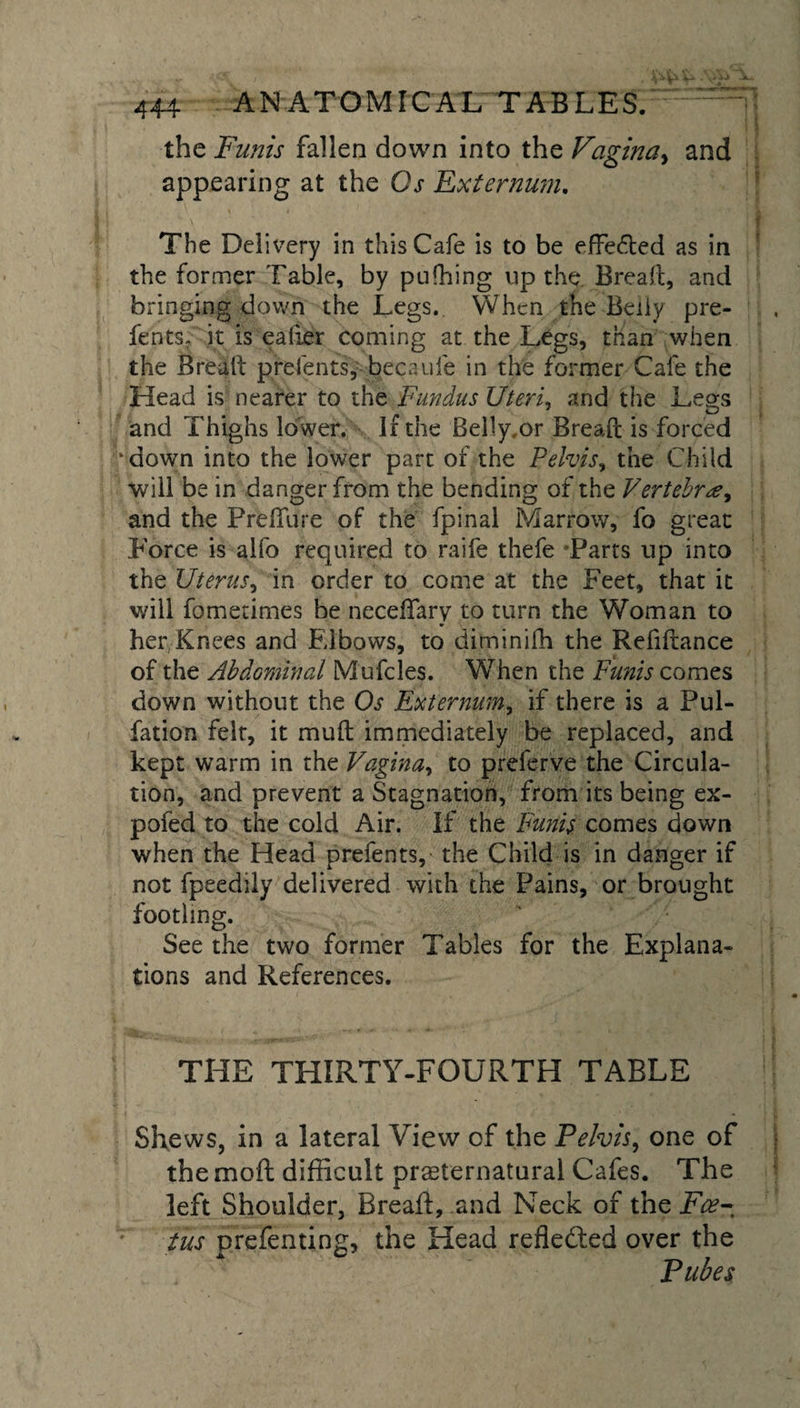 the Funis fallen down into the Vagina, and appearing at the Os Externum. The Delivery in this Cafe is to be effected as in the former Table, by pushing up the. Bread, and bringing down the Legs. When the Belly pre¬ fents. it is eaiier coming at the Legs, than when the Bread prefents, becaufe in the former Cafe the Head is nearer to the Fundus Uteri, and the Legs and Thighs lower, li the Belly,or Bread is forced ‘down into the lower part of the Pelvis, the Child will be in danger from the bending of the Vertebra^ and the Prefiure of the fpinal Marrow, fo great Force is alfo required to raife thefe Farts up into the Uterus, in order to come at the Feet, that it will fometimes be neceffary to turn the Woman to her Knees and Elbows, to diminifh the Refidance of the Abdominal Mufcles. When the Funis comes down without the Os Externum, if there is a Pul- fation felt, it mud immediately be replaced, and kept warm in the Vagina, to prefer ve the Circula¬ tion, and prevent a Stagnation, from its being ex- pofed to the cold Air. If the Funis comes down when the Head prefents, the Child is in danger if not fpeedily delivered with the Pains, or brought footling. See the two former Tables for the Explana¬ tions and References. THE THIRTY-FOURTH TABLE Shews, in a lateral View of the Pelvis, one of the mod difficult preternatural Cafes. The left Shoulder, Bread, and Neck of the Foe¬ tus prefenting, the Head reflected over the Pubes